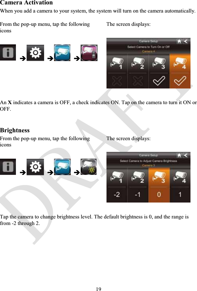 19Camera ActivationWhen you add a camera to your system, the system will turn on the camera automatically.From the pop-up menu, tap the following iconsThe screen displays:ÎÎÎAn Xindicates a camera is OFF, a check indicates ON. Tap on the camera to turn it ON or OFF.BrightnessFrom the pop-up menu, tap the following iconsThe screen displays:ÎÎÎTap the camera to change brightness level. The default brightness is 0, and the range is from -2 through 2.