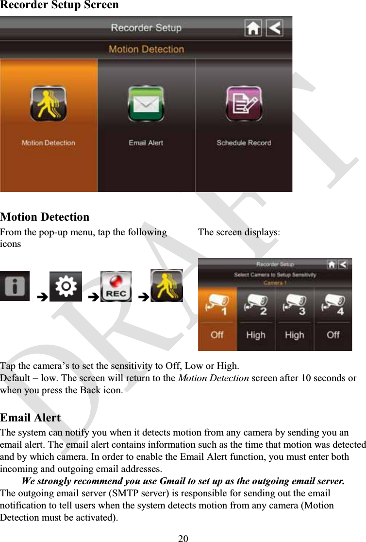 20Recorder Setup ScreenMotion DetectionFrom the pop-up menu, tap the following iconsThe screen displays:ÎÎÎTap the camera’s to set the sensitivity to Off, Low or High.Default = low. The screen will return to the Motion Detection screen after 10 seconds or when you press the Back icon.Email AlertThe system can notify you when it detects motion from any camera by sending you anemail alert. The email alert contains information such as the time that motion was detected and by which camera. In order to enable the Email Alert function, you must enter both incoming and outgoing email addresses.We strongly recommend you use Gmail to set up as the outgoing email server.The outgoing email server (SMTP server) is responsible for sending out the email notification to tell users when the system detects motion from any camera (Motion Detection must be activated).