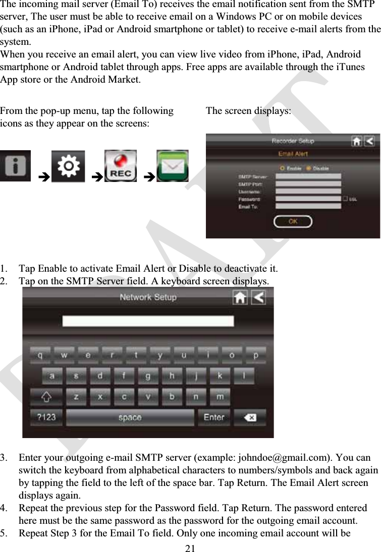 21The incoming mail server (Email To) receives the email notification sent from the SMTP server, The user must be able to receive email on a Windows PC or on mobile devices (such as an iPhone, iPad or Android smartphone or tablet) to receive e-mail alerts from the system.When you receive an email alert, you can view live video from iPhone, iPad, Android smartphone or Android tablet through apps. Free apps are available through the iTunesApp store or the Android Market.From the pop-up menu, tap the following icons as they appear on the screens:The screen displays:ÎÎÎ1. Tap Enable to activate Email Alert or Disable to deactivate it.2. Tap on the SMTP Server field. A keyboard screen displays.3. Enter your outgoing e-mail SMTP server (example: johndoe@gmail.com). You can switch the keyboard from alphabetical characters to numbers/symbols and back again by tapping the field to the left of the space bar. Tap Return. The Email Alert screen displays again.4. Repeat the previous step for the Password field. Tap Return. The password entered here must be the same password as the password for the outgoing email account.5. Repeat Step 3 for the Email To field. Only one incoming email account will be 