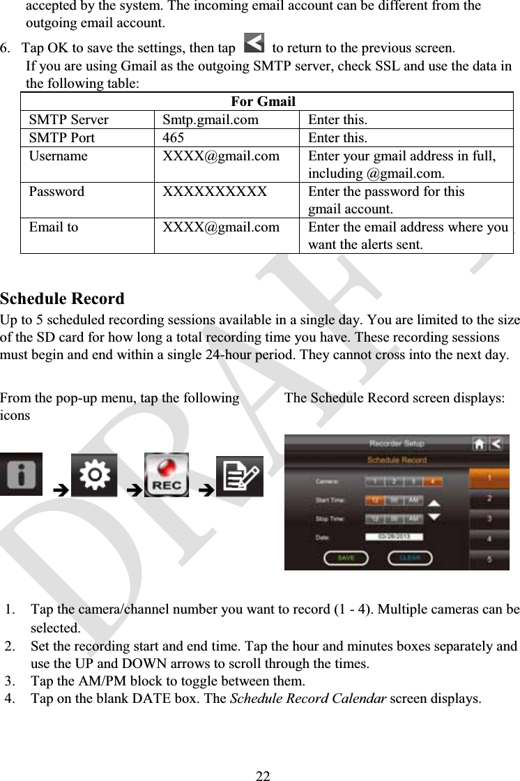 22accepted by the system. The incoming email account can be different from the outgoing email account.6. Tap OK to save the settings, then tap  to return to the previous screen.If you are using Gmail as the outgoing SMTP server, check SSL and use the data in the following table:For GmailSMTP Server Smtp.gmail.com Enter this.SMTP Port 465 Enter this.Username XXXX@gmail.com Enter your gmail address in full,including @gmail.com.Password XXXXXXXXXX Enter the password for thisgmail account.Email to XXXX@gmail.com Enter the email address where you want the alerts sent.Schedule RecordUp to 5 scheduled recording sessions available in a single day. You are limited to the size of the SD card for how long a total recording time you have. These recording sessions must begin and end within a single 24-hour period. They cannot cross into the next day.From the pop-up menu, tap the following iconsThe Schedule Record screen displays:ÎÎÎ1. Tap the camera/channel number you want to record (1 - 4). Multiple cameras can be selected.2. Set the recording start and end time. Tap the hour and minutes boxes separately and use the UP and DOWN arrows to scroll through the times.3. Tap the AM/PM block to toggle between them.4. Tap on the blank DATE box. The Schedule Record Calendar screen displays.