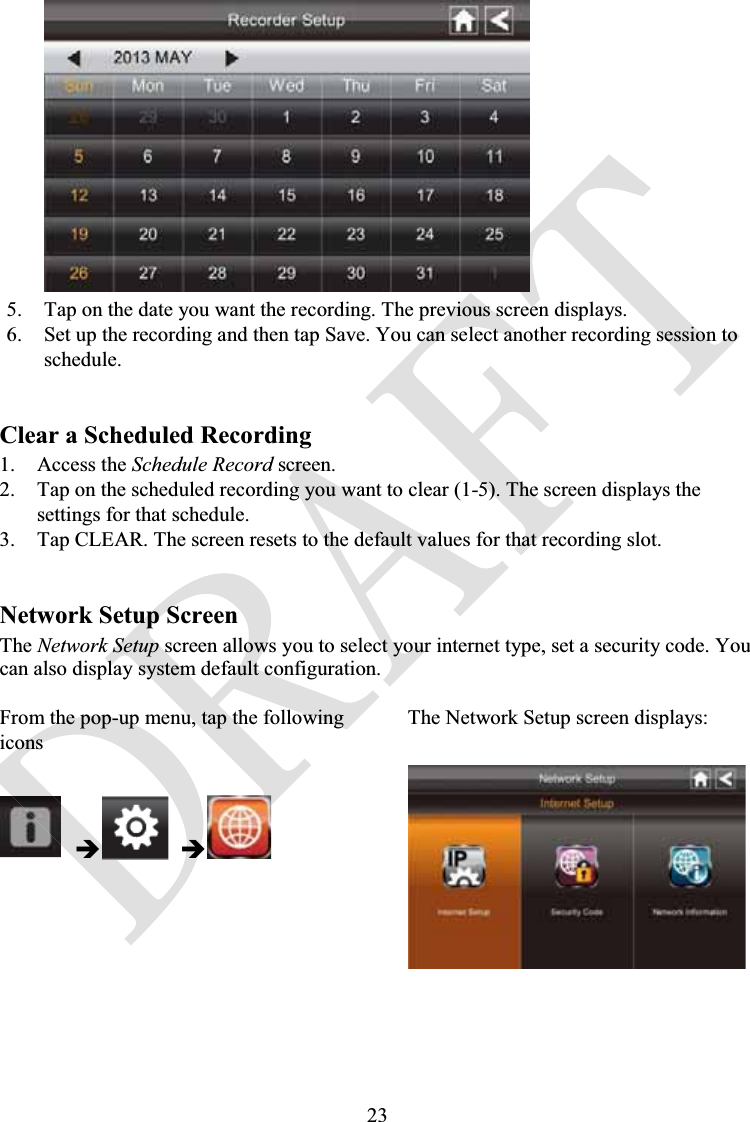 235. Tap on the date you want the recording. The previous screen displays.6. Set up the recording and then tap Save. You can select another recording session to schedule.Clear a Scheduled Recording1. Access the Schedule Record screen.2. Tap on the scheduled recording you want to clear (1-5). The screen displays the settings for that schedule.3. Tap CLEAR. The screen resets to the default values for that recording slot.Network Setup ScreenThe Network Setup screen allows you to select your internet type, set a security code. You can also display system default configuration.From the pop-up menu, tap the following iconsThe Network Setup screen displays:ÎÎ