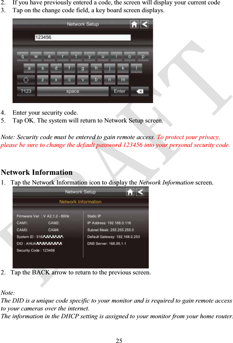 252. If you have previously entered a code, the screen will display your current code3. Tap on the change code field, a key board screen displays.4. Enter your security code.5. Tap OK. The system will return to Network Setup screen.Note: Security code must be entered to gain remote access. To protect your privacy, please be sure to change the default password 123456 into your personal security code.Network Information1. Tap the Network Information icon to display the Network Information screen.2. Tap the BACK arrow to return to the previous screen.Note:The DID is a unique code specific to your monitor and is required to gain remote access to your cameras over the internet.The information in the DHCP setting is assigned to your monitor from your home router.