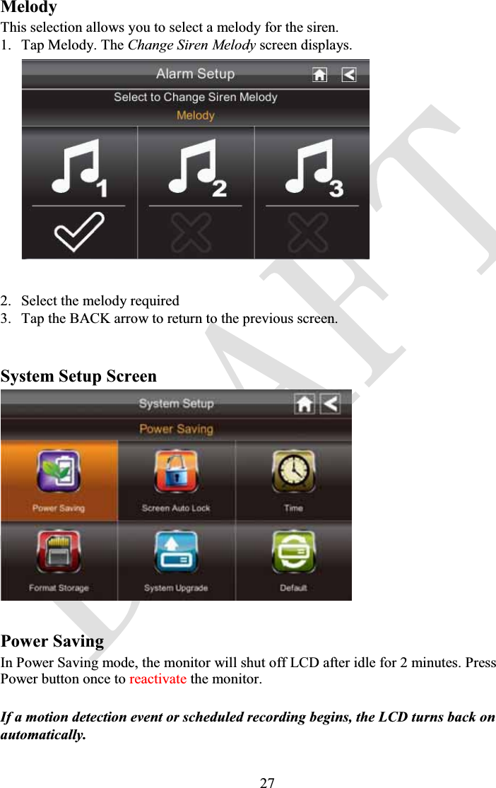 27MelodyThis selection allows you to select a melody for the siren.1. Tap Melody. The Change Siren Melody screen displays.2. Select the melody required3. Tap the BACK arrow to return to the previous screen.System Setup ScreenPower Saving In Power Saving mode, the monitor will shut off LCD after idle for 2 minutes. Press Power button once to reactivate the monitor.If a motion detection event or scheduled recording begins, the LCD turns back on automatically.