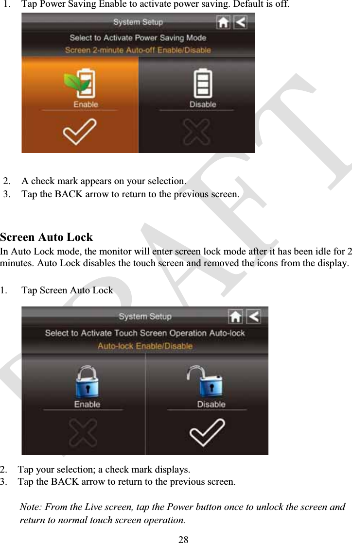 281. Tap Power Saving Enable to activate power saving. Default is off.2. A check mark appears on your selection.3. Tap the BACK arrow to return to the previous screen.Screen Auto LockIn Auto Lock mode, the monitor will enter screen lock mode after it has been idle for 2 minutes. Auto Lock disables the touch screen and removed the icons from the display.1. Tap Screen Auto Lock2. Tap your selection; a check mark displays.3. Tap the BACK arrow to return to the previous screen.Note: From the Live screen, tap the Power button once to unlock the screen andreturn to normal touch screen operation.