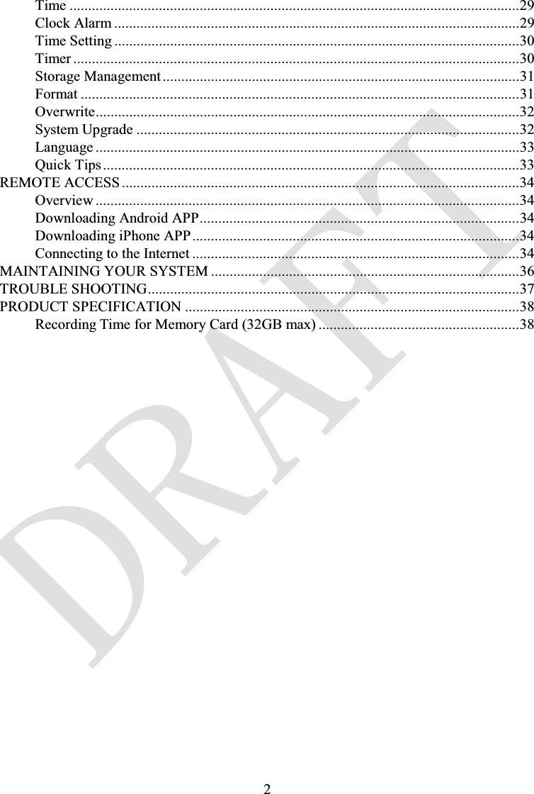 2Time .........................................................................................................................29Clock Alarm .............................................................................................................29Time Setting .............................................................................................................30Timer ........................................................................................................................30Storage Management................................................................................................31Format ......................................................................................................................31Overwrite..................................................................................................................32System Upgrade .......................................................................................................32Language ..................................................................................................................33Quick Tips ................................................................................................................33REMOTE ACCESS ...........................................................................................................34Overview ..................................................................................................................34Downloading Android APP......................................................................................34Downloading iPhone APP........................................................................................34Connecting to the Internet ........................................................................................34MAINTAINING YOUR SYSTEM ...................................................................................36TROUBLE SHOOTING....................................................................................................37PRODUCT SPECIFICATION ..........................................................................................38Recording Time for Memory Card (32GB max) ......................................................38