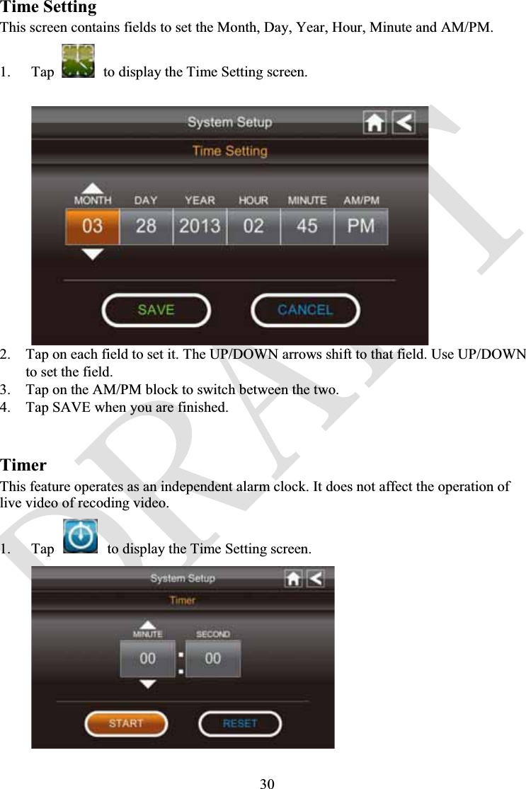 30Time SettingThis screen contains fields to set the Month, Day, Year, Hour, Minute and AM/PM.1. Tap to display the Time Setting screen.2. Tap on each field to set it. The UP/DOWN arrows shift to that field. Use UP/DOWN to set the field.3. Tap on the AM/PM block to switch between the two.4. Tap SAVE when you are finished.TimerThis feature operates as an independent alarm clock. It does not affect the operation of live video of recoding video.1. Tap to display the Time Setting screen.