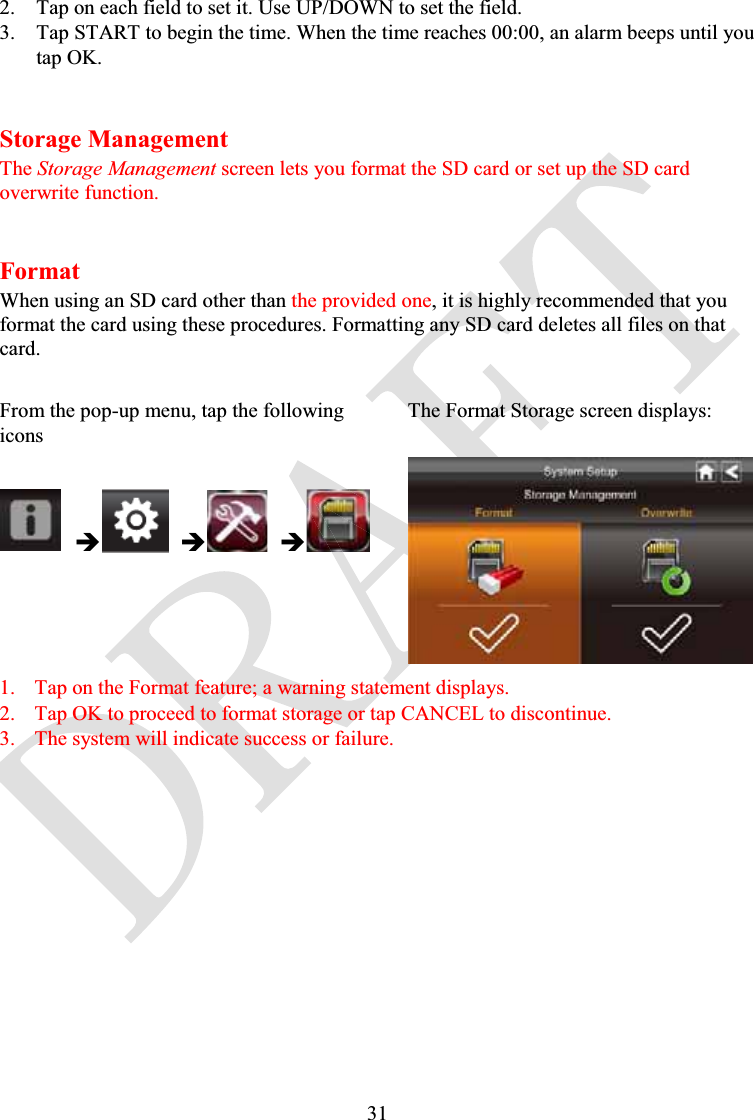 312. Tap on each field to set it. Use UP/DOWN to set the field.3. Tap START to begin the time. When the time reaches 00:00, an alarm beeps until you tap OK.Storage ManagementThe Storage Management screen lets you format the SD card or set up the SD card overwrite function.FormatWhen using an SD card other than the provided one, it is highly recommended that you format the card using these procedures. Formatting any SD card deletes all files on that card.From the pop-up menu, tap the following iconsThe Format Storage screen displays:ÎÎÎ1. Tap on the Format feature; a warning statement displays.2. Tap OK to proceed to format storage or tap CANCEL to discontinue.3. The system will indicate success or failure.