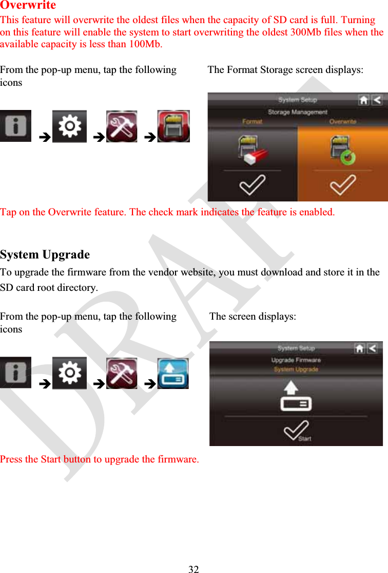 32OverwriteThis feature will overwrite the oldest files when the capacity of SD card is full. Turning on this feature will enable the system to start overwriting the oldest 300Mb files when the available capacity is less than 100Mb.From the pop-up menu, tap the following iconsThe Format Storage screen displays:ÎÎÎTap on the Overwrite feature. The check mark indicates the feature is enabled.System UpgradeTo upgrade the firmware from the vendor website, you must download and store it in the SD card root directory.From the pop-up menu, tap the following iconsThe screen displays:ÎÎÎPress the Start button to upgrade the firmware.