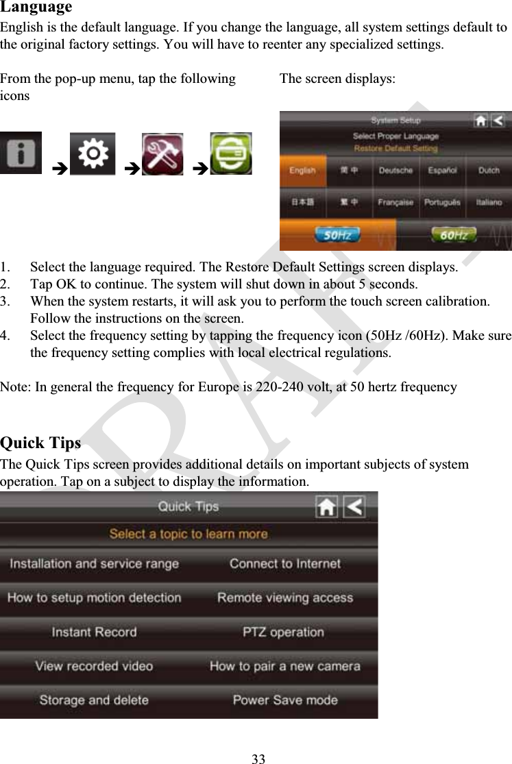 33LanguageEnglish is the default language. If you change the language, all system settings default to the original factory settings. You will have to reenter any specialized settings.From the pop-up menu, tap the following iconsThe screen displays:ÎÎÎ1. Select the language required. The Restore Default Settings screen displays.2. Tap OK to continue. The system will shut down in about 5 seconds.3. When the system restarts, it will ask you to perform the touch screen calibration. Follow the instructions on the screen.4. Select the frequency setting by tapping the frequency icon (50Hz /60Hz). Make sure the frequency setting complies with local electrical regulations.Note: In general the frequency for Europe is 220-240 volt, at 50 hertz frequencyQuick TipsThe Quick Tips screen provides additional details on important subjects of system operation. Tap on a subject to display the information.