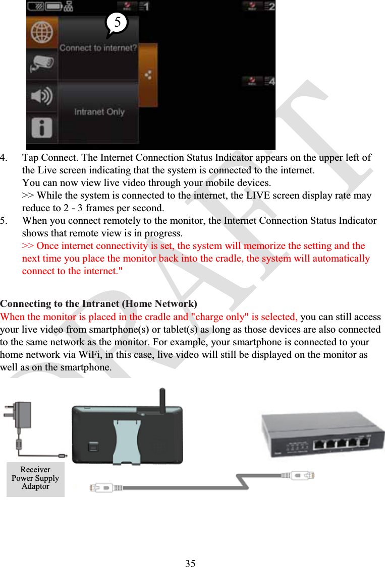 354. Tap Connect. The Internet Connection Status Indicator appears on the upper left of the Live screen indicating that the system is connected to the internet.You can now view live video through your mobile devices.&gt;&gt; While the system is connected to the internet, the LIVE screen display rate mayreduce to 2 - 3 frames per second.5. When you connect remotely to the monitor, the Internet Connection Status Indicator shows that remote view is in progress.&gt;&gt; Once internet connectivity is set, the system will memorize the setting and thenext time you place the monitor back into the cradle, the system will automaticallyconnect to the internet.&quot;Connecting to the Intranet (Home Network)When the monitor is placed in the cradle and &quot;charge only&quot; is selected, you can still access your live video from smartphone(s) or tablet(s) as long as those devices are also connected to the same network as the monitor. For example, your smartphone is connected to your home network via WiFi, in this case, live video will still be displayed on the monitor as well as on the smartphone.ReceiverPower SupplyAdaptor5