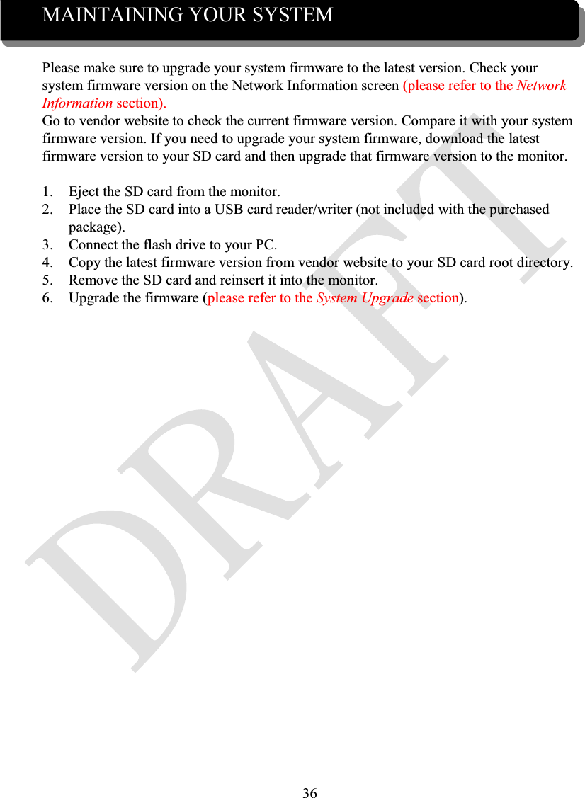 36MAINTAINING YOUR SYSTEMPlease make sure to upgrade your system firmware to the latest version. Check yoursystem firmware version on the Network Information screen (please refer to the Network Information section).Go to vendor website to check the current firmware version. Compare it with your systemfirmware version. If you need to upgrade your system firmware, download the latestfirmware version to your SD card and then upgrade that firmware version to the monitor.1. Eject the SD card from the monitor.2. Place the SD card into a USB card reader/writer (not included with the purchased package).3. Connect the flash drive to your PC.4. Copy the latest firmware version from vendor website to your SD card root directory.5. Remove the SD card and reinsert it into the monitor.6. Upgrade the firmware (please refer to the System Upgrade section).