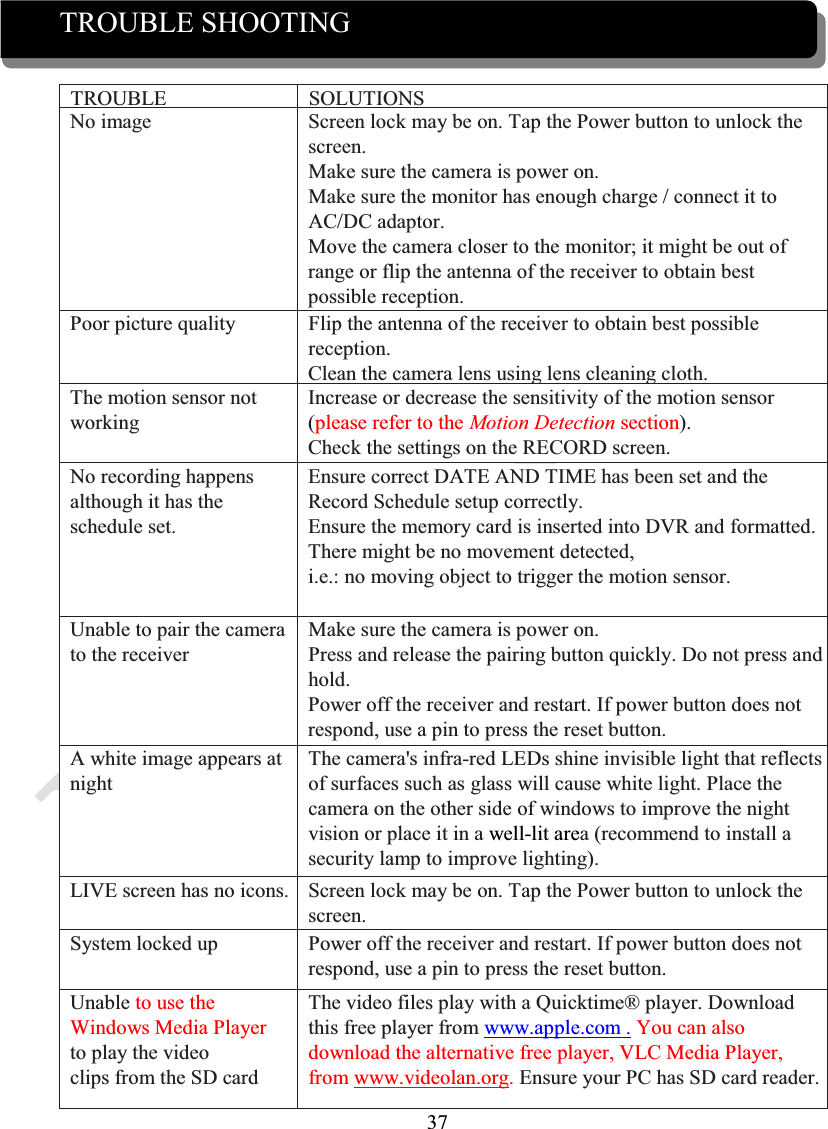 37TROUBLE SHOOTINGTROUBLE SOLUTIONSNo image Screen lock may be on. Tap the Power button to unlock the screen.Make sure the camera is power on.Make sure the monitor has enough charge / connect it to AC/DC adaptor.Move the camera closer to the monitor; it might be out of range or flip the antenna of the receiver to obtain best possible reception.Poor picture quality Flip the antenna of the receiver to obtain best possible reception.Clean the camera lens using lens cleaningcloth.The motion sensor notworkingIncrease or decrease the sensitivity of the motion sensor (please refer to the Motion Detection section).Check the settings on the RECORD screen.No recording happensalthough it has theschedule set.Ensure correct DATE AND TIME has been set and the Record Schedule setup correctly.Ensure the memory card is inserted into DVR and formatted.There might be no movement detected,i.e.: no moving object to trigger the motion sensor.Unable to pair the camerato the receiverMake sure the camera is power on.Press and release the pairing button quickly. Do not press and hold.Power off the receiver and restart. If power button does not respond, use a pin to press the reset button.A white image appears at nightThe camera&apos;s infra-red LEDs shine invisible light that reflects of surfaces such as glass will cause white light. Place thecamera on the other side of windows to improve the night vision or place it in a well-lit area (recommend to install asecurity lamp to improve lighting).LIVE screen has no icons. Screen lock may be on. Tap the Power button to unlock the screen.System locked up Power off the receiver and restart. If power button does not respond, use a pin to press the reset button.Unable to use the Windows Media Player to play the videoclips from the SD cardThe video files play with a Quicktime® player. Download this free player from www.apple.com . You can also download the alternative free player, VLC Media Player, from www.videolan.org. Ensure your PC has SD card reader.