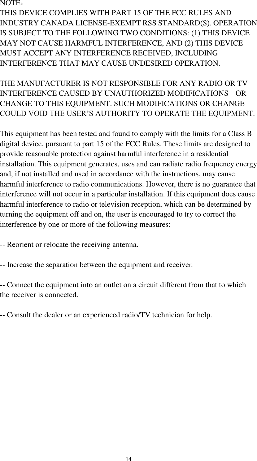 14 NOTE： THIS DEVICE COMPLIES WITH PART 15 OF THE FCC RULES AND INDUSTRY CANADA LICENSE-EXEMPT RSS STANDARD(S). OPERATION IS SUBJECT TO THE FOLLOWING TWO CONDITIONS: (1) THIS DEVICE MAY NOT CAUSE HARMFUL INTERFERENCE, AND (2) THIS DEVICE MUST ACCEPT ANY INTERFERENCE RECEIVED, INCLUDING INTERFERENCE THAT MAY CAUSE UNDESIRED OPERATION.  THE MANUFACTURER IS NOT RESPONSIBLE FOR ANY RADIO OR TV INTERFERENCE CAUSED BY UNAUTHORIZED MODIFICATIONS    OR CHANGE TO THIS EQUIPMENT. SUCH MODIFICATIONS OR CHANGE COULD VOID THE USER’S AUTHORITY TO OPERATE THE EQUIPMENT.  This equipment has been tested and found to comply with the limits for a Class B digital device, pursuant to part 15 of the FCC Rules. These limits are designed to provide reasonable protection against harmful interference in a residential installation. This equipment generates, uses and can radiate radio frequency energy and, if not installed and used in accordance with the instructions, may cause harmful interference to radio communications. However, there is no guarantee that interference will not occur in a particular installation. If this equipment does cause harmful interference to radio or television reception, which can be determined by turning the equipment off and on, the user is encouraged to try to correct the interference by one or more of the following measures:    -- Reorient or relocate the receiving antenna.    -- Increase the separation between the equipment and receiver.    -- Connect the equipment into an outlet on a circuit different from that to which the receiver is connected.    -- Consult the dealer or an experienced radio/TV technician for help.   