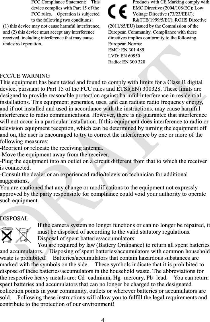 4FCC Compliance Statement:    This device complies with Part 15 of the FCC rules.  Operation is subjected to the following two conditions: (1) this device may not cause harmful interference, and (2) this device must accept any interference received, including interference that may cause undesired operation.Products with CE Marking comply with EMC Directive (2004/108/EC); Low Voltage Directive (73/23/EEC); R&amp;TTE(1999/5/EC); ROHS Directive (2011/65/EU) issued by the Commission of the European Community. Compliance with these directives implies conformity to the following European Norms:EMC: EN 301 489LVD: EN 60950Radio: EN 300 328FCC/CE WARNINGThis equipment has been tested and found to comply with limits for a Class B digital device, pursuant to Part 15 of the FCC rules and ETSI(EN) 300328. These limits are designed to provide reasonable protection against harmful interference in residential installations. This equipment generates, uses, and can radiate radio frequency energy, and if not installed and used in accordance with the instructions, may cause harmful interference to radio communications. However, there is no guarantee that interferencewill not occur in a particular installation. If this equipment does interference to radio or television equipment reception, which can be determined by turning the equipment off and on, the user is encouraged to try to correct the interference by one or more of the following measures: -Reorient or relocate the receiving antenna.-Move the equipment away from the receiver.-Plug the equipment into an outlet on a circuit different from that to which the receiver is connected.-Consult the dealer or an experienced radio/television technician for additional suggestions. You are cautioned that any change or modifications to the equipment not expressly approved by the party responsible for compliance could void your authority to operate such equipment.DISPOSALIf the camera system no longer functions or can no longer be repaired, it must be disposed of according to the valid statutory regulations. Disposal of spent batteries/accumulators:You are required by law (Battery Ordinance) to return all spent batteries and accumulators.    Disposing of spent batteries/accumulators with common household waste is prohibited!    Batteries/accumulators that contain hazardous substances are marked with the symbols on the side.    These symbols indicate that it is prohibited to dispose of these batteries/accumulators in the household waste. The abbreviations for the respective heavy metals are: Cd=cadmium, Hg=mercury, Pb=lead.    You can return spent batteries and accumulators that can no longer be charged to the designated collection points in your community, outlets or wherever batteries or accumulators are sold.    Following these instructions will allow you to fulfill the legal requirements and contribute to the protection of our environment!