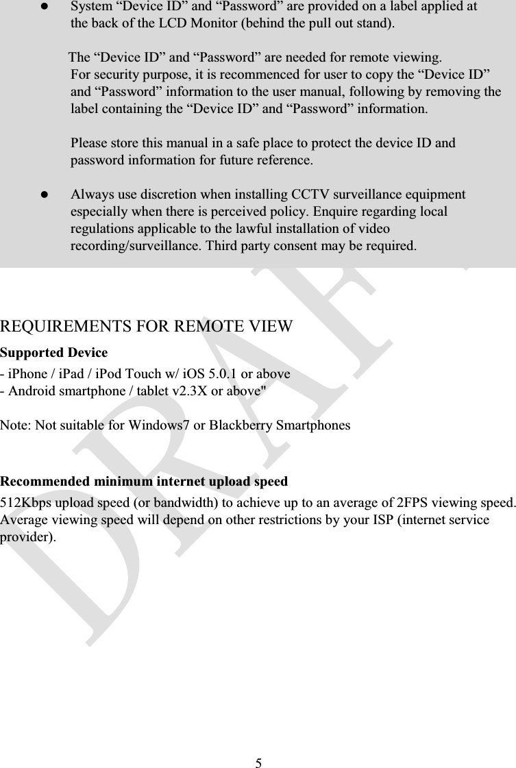 5zSystem “Device ID” and “Password” are provided on a label applied at the back of the LCD Monitor (behind the pull out stand).The “Device ID” and “Password” are needed for remote viewing.For security purpose, it is recommenced for user to copy the “Device ID” and “Password” information to the user manual, following by removing the label containing the “Device ID” and “Password” information.Please store this manual in a safe place to protect the device ID and password information for future reference.zAlways use discretion when installing CCTV surveillance equipment especially when there is perceived policy. Enquire regarding local regulations applicable to the lawful installation of video recording/surveillance. Third party consent may be required.REQUIREMENTS FOR REMOTE VIEWSupported Device- iPhone / iPad / iPod Touch w/ iOS 5.0.1 or above- Android smartphone / tablet v2.3X or above&quot;Note: Not suitable for Windows7 or Blackberry SmartphonesRecommended minimum internet upload speed512Kbps upload speed (or bandwidth) to achieve up to an average of 2FPS viewing speed. Average viewing speed will depend on other restrictions by your ISP (internet service provider).