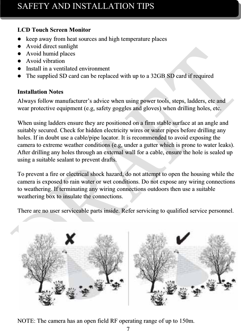7SAFETY AND INSTALLATION TIPSLCD Touch Screen Monitorzkeep away from heat sources and high temperature placeszAvoid direct sunlightzAvoid humid placeszAvoid vibrationzInstall in a ventilated environmentzThe supplied SD card can be replaced with up to a 32GB SD card if requiredInstallation NotesAlways follow manufacturer’s advice when using power tools, steps, ladders, etc and wear protective equipment (e.g, safety goggles and gloves) when drilling holes, etc.When using ladders ensure they are positioned on a firm stable surface at an angle and suitably secured. Check for hidden electricity wires or water pipes before drilling any holes. If in doubt use a cable/pipe locator. It is recommended to avoid exposing the camera to extreme weather conditions (e.g, under a gutter which is prone to water leaks). After drilling any holes through an external wall for a cable, ensure the hole is sealed up using a suitable sealant to prevent drafts.To prevent a fire or electrical shock hazard, do not attempt to open the housing while the camera is exposed to rain water or wet conditions. Do not expose any wiring connections to weathering. If terminating any wiring connections outdoors then use a suitable weathering box to insulate the connections.There are no user serviceable parts inside. Refer servicing to qualified service personnel.NOTE: The camera has an open field RF operating range of up to 150m.
