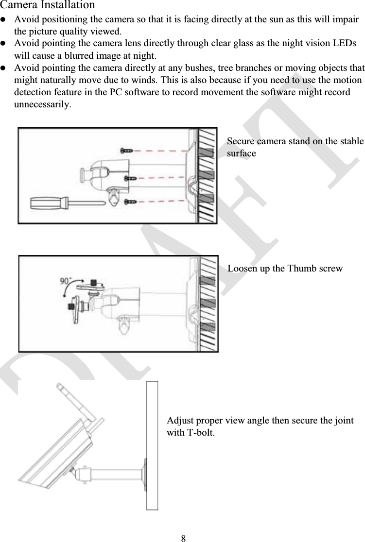 8Camera InstallationzAvoid positioning the camera so that it is facing directly at the sun as this will impair the picture quality viewed.zAvoid pointing the camera lens directly through clear glass as the night vision LEDs will cause a blurred image at night. zAvoid pointing the camera directly at any bushes, tree branches or moving objects that might naturally move due to winds. This is also because if you need to use the motion detection feature in the PC software to record movement the software might record unnecessarily.Secure camera stand on the stable surfaceLoosen up the Thumb screwAdjust proper view angle then secure the joint with T-bolt.
