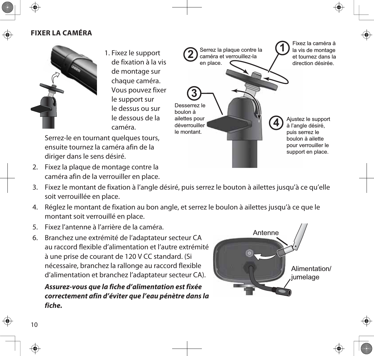 10FIXER LA CAMÉRA1. Fixez le supportde fixation à la visde montage surchaque caméra.Vous pouvez fixerle support surle dessus ou surle dessous de lacaméra.Serrez-le en tournant quelques tours,ensuite tournez la caméra afin de ladiriger dans le sens désiré.2. Fixez la plaque de montage contre lacaméra afin de la verrouiller en place.3. Fixez le montant de fixation à l’angle désiré, puis serrez le bouton à ailettes jusqu’à ce qu’ellesoit verrouillée en place.4. Réglez le montant de fixation au bon angle, et serrez le boulon à ailettes jusqu’à ce que lemontant soit verrouillé en place.5. Fixez l’antenne à l’arrière de la caméra.6. Branchez une extrémité de l’adaptateur secteur CAau raccord flexible d’alimentation et l’autre extrémitéà une prise de courant de 120 V CC standard. (Si nécessaire, branchez la rallonge au raccord flexible d’alimentation et branchez l’adaptateur secteur CA).Assurez-vous que la fiche d’alimentation est fixée correctement afin d’éviter que l’eau pénètre dans la fiche.1243Desserrez le boulon à ailettes pour déverrouillerle montant.Fixez la caméra à la vis de montage et tournez dans la direction désirée.Ajustez le support à l’angle désiré, puis serrez le boulon à ailette pour verrouiller le support en place.Serrez la plaque contre la caméra et verrouillez-la en place. AntenneAlimentation/jumelage