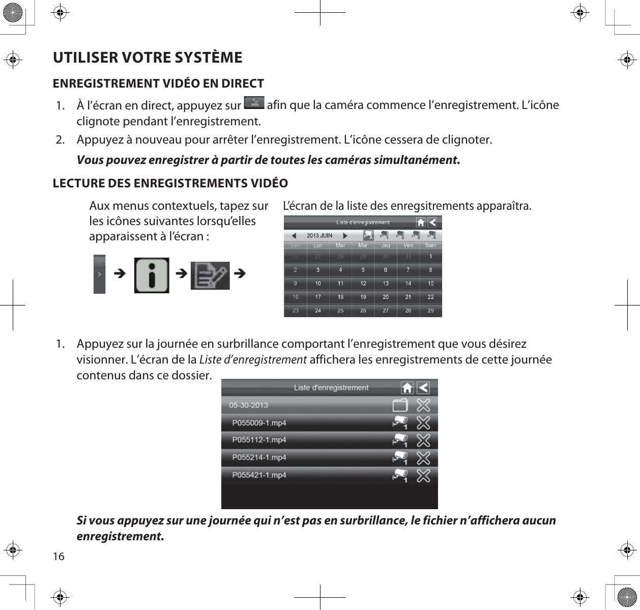 16UTILISER VOTRE SYSTÈMEENREGISTREMENT VIDÉO EN DIRECT1. À l’écran en direct, appuyez sur   afin que la caméra commence l’enregistrement. L’icône clignote pendant l’enregistrement.2. Appuyez à nouveau pour arrêter l’enregistrement. L’icône cessera de clignoter.Vous pouvez enregistrer à partir de toutes les caméras simultanément.LECTURE DES ENREGISTREMENTS VIDÉO1. Appuyez sur la journée en surbrillance comportant l’enregistrement que vous désirez visionner. L’écran de la Liste d’enregistrement affichera les enregistrements de cette journée contenus dans ce dossier.Si vous appuyez sur une journée qui n’est pas en surbrillance, le fichier n’affichera aucun enregistrement.Aux menus contextuels, tapez sur les icônes suivantes lorsqu’elles apparaissent à l’écran : L’écran de la liste des enregsitrements apparaîtra.ÎÎÎ