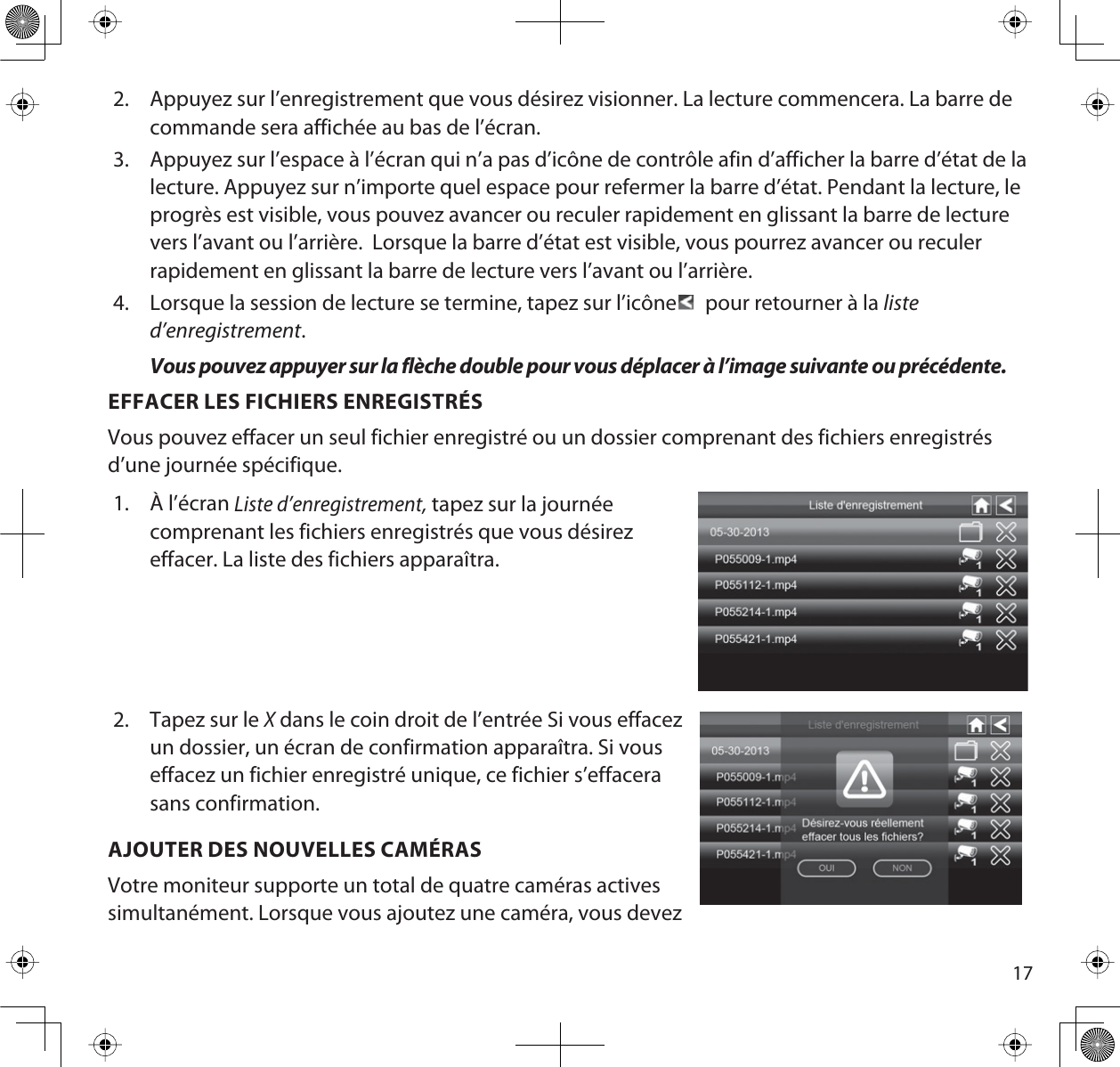 172. Appuyez sur l’enregistrement que vous désirez visionner. La lecture commencera. La barre de commande sera affichée au bas de l’écran.3. Appuyez sur l’espace à l’écran qui n’a pas d’icône de contrôle afin d’afficher la barre d’état de la lecture. Appuyez sur n’importe quel espace pour refermer la barre d’état. Pendant la lecture, le progrès est visible, vous pouvez avancer ou reculer rapidement en glissant la barre de lecture vers l’avant ou l’arrière.  Lorsque la barre d’état est visible, vous pourrez avancer ou reculer rapidement en glissant la barre de lecture vers l’avant ou l’arrière.4. Lorsque la session de lecture se termine, tapez sur l’icône  pour retourner à la listed’enregistrement.Vous pouvez appuyer sur la flèche double pour vous déplacer à l’image suivante ou précédente.EFFACER LES FICHIERS ENREGISTRÉSVous pouvez effacer un seul fichier enregistré ou un dossier comprenant des fichiers enregistrés d’une journée spécifique.1. À l’écran Liste d’enregistrement, tapez sur la journéecomprenant les fichiers enregistrés que vous désirezeffacer. La liste des fichiers apparaîtra.2. Tapez sur le X dans le coin droit de l’entrée Si vous effacezun dossier, un écran de confirmation apparaîtra. Si vouseffacez un fichier enregistré unique, ce fichier s’effacerasans confirmation.AJOUTER DES NOUVELLES CAMÉRASVotre moniteur supporte un total de quatre caméras actives simultanément. Lorsque vous ajoutez une caméra, vous devez 