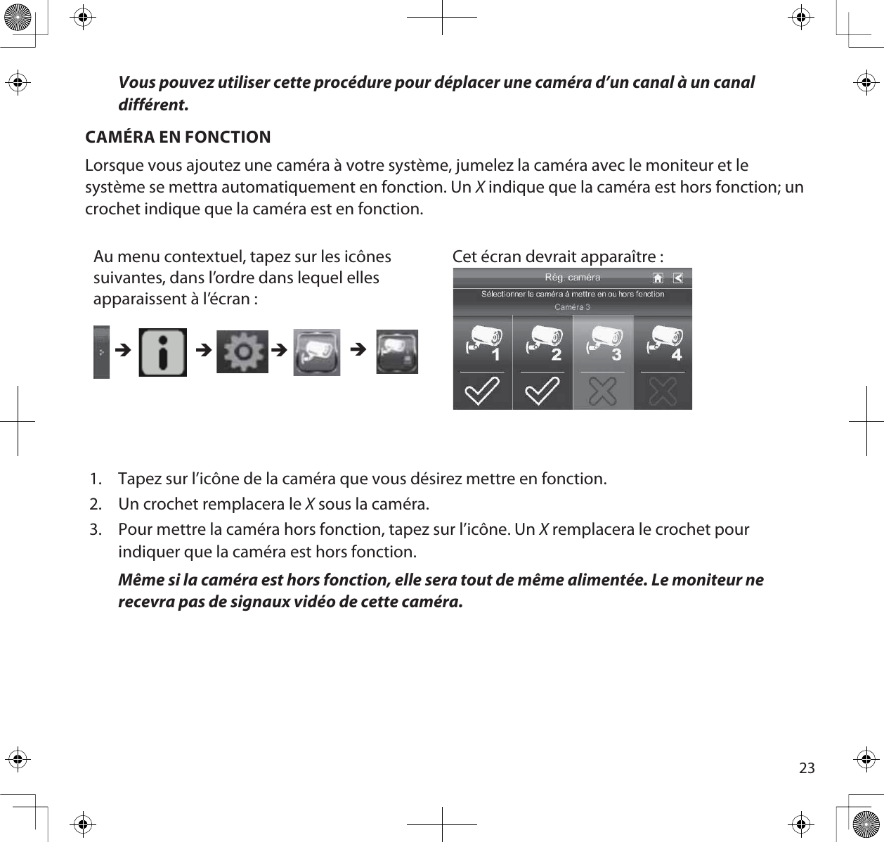 23Vous pouvez utiliser cette procédure pour déplacer une caméra d’un canal à un canal différent.CAMÉRA EN FONCTIONLorsque vous ajoutez une caméra à votre système, jumelez la caméra avec le moniteur et le système se mettra automatiquement en fonction. Un X indique que la caméra est hors fonction; un crochet indique que la caméra est en fonction.Au menu contextuel, tapez sur les icônes suivantes, dans l’ordre dans lequel elles apparaissent à l’écran :Cet écran devrait apparaître : ÎÎ ÎÎ1. Tapez sur l’icône de la caméra que vous désirez mettre en fonction.2. Un crochet remplacera le X sous la caméra.3. Pour mettre la caméra hors fonction, tapez sur l’icône. Un X remplacera le crochet pour indiquer que la caméra est hors fonction.Même si la caméra est hors fonction, elle sera tout de même alimentée. Le moniteur ne recevra pas de signaux vidéo de cette caméra.