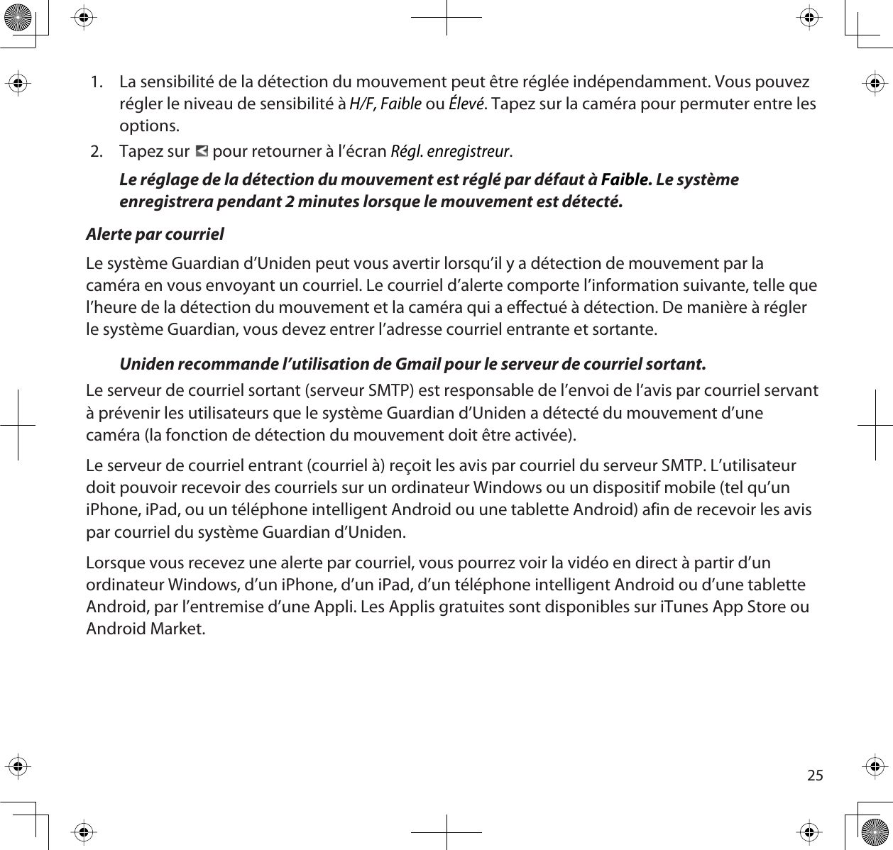 251. La sensibilité de la détection du mouvement peut être réglée indépendamment. Vous pouvez régler le niveau de sensibilité àH/F, Faible ou Élevé. Tapez sur la caméra pour permuter entre les options.2. Tapez sur   pour retourner à l’écran Régl. enregistreur.Le réglage de la détection du mouvement est réglé par défaut à Faible. Le système enregistrera pendant 2 minutes lorsque le mouvement est détecté.Alerte par courrielLe système Guardian d’Uniden peut vous avertir lorsqu’il y a détection de mouvement par la caméra en vous envoyant un courriel. Le courriel d’alerte comporte l’information suivante, telle que l’heure de la détection du mouvement et la caméra qui a effectué à détection. De manière à régler le système Guardian, vous devez entrer l’adresse courriel entrante et sortante.Uniden recommande l’utilisation de Gmail pour le serveur de courriel sortant. Le serveur de courriel sortant (serveur SMTP) est responsable de l’envoi de l’avis par courriel servant à prévenir les utilisateurs que le système Guardian d’Uniden a détecté du mouvement d’une caméra (la fonction de détection du mouvement doit être activée).Le serveur de courriel entrant (courriel à) reçoit les avis par courriel du serveur SMTP. L’utilisateur doit pouvoir recevoir des courriels sur un ordinateur Windows ou un dispositif mobile (tel qu’un iPhone, iPad, ou un téléphone intelligent Android ou une tablette Android) afin de recevoir les avis par courriel du système Guardian d’Uniden.Lorsque vous recevez une alerte par courriel, vous pourrez voir la vidéo en direct à partir d’un ordinateur Windows, d’un iPhone, d’un iPad, d’un téléphone intelligent Android ou d’une tablette Android, par l’entremise d’une Appli. Les Applis gratuites sont disponibles sur iTunes App Store ou Android Market.