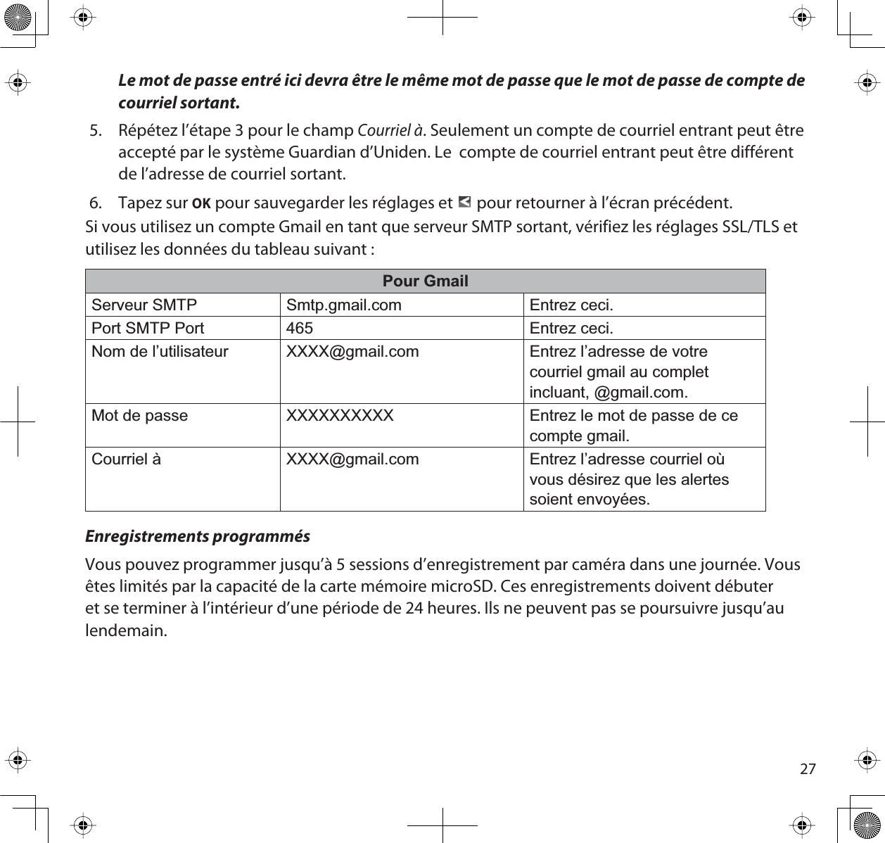 27Le mot de passe entré ici devra être le même mot de passe que le mot de passe de compte de courriel sortant.5. Répétez l’étape 3 pour le champ Courriel à. Seulement un compte de courriel entrant peut être accepté par le système Guardian d’Uniden. Le  compte de courriel entrant peut être différent de l’adresse de courriel sortant. 6. Tapez sur OK pour sauvegarder les réglages et pour retourner à l’écran précédent.Si vous utilisez un compte Gmail en tant que serveur SMTP sortant, vérifiez les réglages SSL/TLS et utilisez les données du tableau suivant :Pour GmailServeur SMTP Smtp.gmail.com Entrez ceci.Port SMTP Port 465 Entrez ceci.Nom de l’utilisateur XXXX@gmail.com Entrez l’adresse de votre courriel gmail au complet incluant, @gmail.com. Mot de passe XXXXXXXXXX Entrez le mot de passe de ce compte gmail.Courriel à XXXX@gmail.com Entrez l’adresse courriel où vous désirez que les alertes soient envoyées.Enregistrements programmésVous pouvez programmer jusqu’à 5 sessions d’enregistrement par caméra dans une journée. Vous êtes limités par la capacité de la carte mémoire microSD. Ces enregistrements doivent débuter et se terminer à l’intérieur d’une période de 24 heures. Ils ne peuvent pas se poursuivre jusqu’au lendemain.