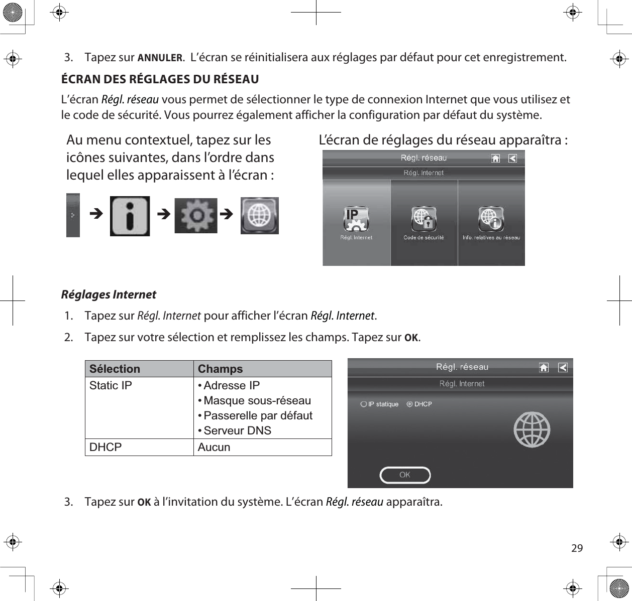 293. Tapez sur ANNULER.  L’écran se réinitialisera aux réglages par défaut pour cet enregistrement. ÉCRAN DES RÉGLAGES DU RÉSEAUL’écranRégl. réseau vous permet de sélectionner le type de connexion Internet que vous utilisez et le code de sécurité. Vous pourrez également afficher la configuration par défaut du système.Au menu contextuel, tapez sur les icônes suivantes, dans l’ordre dans lequel elles apparaissent à l’écran :L’écran de réglages du réseau apparaîtra : ÎÎÎRéglages Internet1. Tapez sur Régl. Internet pour afficher l’écranRégl. Internet.2. Tapez sur votre sélection et remplissez les champs. Tapez sur OK.Sélection ChampsStatic IP • Adresse IP• Masque sous-réseau• Passerelle par défaut• Serveur DNSDHCP Aucun3. Tapez sur OK à l’invitation du système. L’écran Régl. réseau apparaîtra.