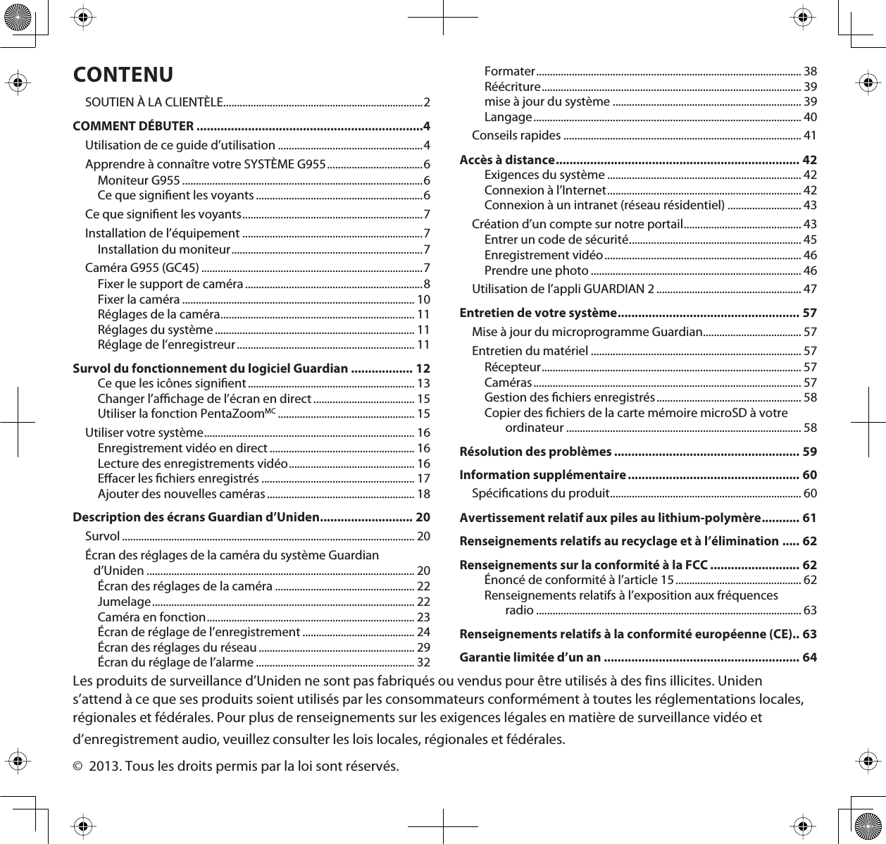 CONTENUSOUTIEN À LA CLIENTÈLE.........................................................................2COMMENT DÉBUTER ..................................................................4Utilisation de ce guide d’utilisation .....................................................4Apprendre à connaître votre SYSTÈME G955...................................6Moniteur G955 ........................................................................................6Ce que signient les voyants .............................................................6Ce que signient les voyants..................................................................7Installation de l’équipement ..................................................................7Installation du moniteur......................................................................7Caméra G955 (GC45) .................................................................................7Fixer le support de caméra.................................................................8Fixer la caméra ..................................................................................... 10Réglages de la caméra....................................................................... 11Réglages du système ......................................................................... 11Réglage de l’enregistreur................................................................. 11Survol du fonctionnement du logiciel Guardian .................. 12Ce que les icônes signient............................................................. 13Changer l’achage de l’écran en direct ..................................... 15Utiliser la fonction PentaZoomMC .................................................. 15Utiliser votre système............................................................................. 16Enregistrement vidéo en direct ..................................................... 16Lecture des enregistrements vidéo.............................................. 16Eacer les chiers enregistrés ........................................................ 17Ajouter des nouvelles caméras...................................................... 18Description des écrans Guardian d’Uniden........................... 20Survol ........................................................................................................... 20Écran des réglages de la caméra du système Guardian d’Uniden .................................................................................................. 20Écran des réglages de la caméra ................................................... 22Jumelage................................................................................................ 22Caméra en fonction............................................................................ 23Écran de réglage de l’enregistrement ......................................... 24Écran des réglages du réseau ......................................................... 29Écran du réglage de l’alarme .......................................................... 32Formater................................................................................................. 38Réécriture............................................................................................... 39mise à jour du système ..................................................................... 39Langage.................................................................................................. 40Conseils rapides ....................................................................................... 41Accès à distance....................................................................... 42Exigences du système ....................................................................... 42Connexion à l’Internet....................................................................... 42Connexion à un intranet (réseau résidentiel) ........................... 43Création d’un compte sur notre portail........................................... 43Entrer un code de sécurité............................................................... 45Enregistrement vidéo........................................................................ 46Prendre une photo ............................................................................. 46Utilisation de l’appli GUARDIAN 2 ..................................................... 47Entretien de votre système..................................................... 57Mise à jour du microprogramme Guardian.................................... 57Entretien du matériel ............................................................................. 57Récepteur............................................................................................... 57Caméras.................................................................................................. 57Gestion des chiers enregistrés..................................................... 58Copier des chiers de la carte mémoire microSD à votre ordinateur ...................................................................................... 58Résolution des problèmes ...................................................... 59Information supplémentaire.................................................. 60Spécications du produit...................................................................... 60Avertissement relatif aux piles au lithium-polymère........... 61Renseignements relatifs au recyclage et à l’élimination ..... 62Renseignements sur la conformité à la FCC .......................... 62Énoncé de conformité à l’article 15.............................................. 62Renseignements relatifs à l’exposition aux fréquences radio ................................................................................................. 63Renseignements relatifs à la conformité européenne (CE).. 63Garantie limitée d’un an ......................................................... 64Les produits de surveillance d’Uniden ne sont pas fabriqués ou vendus pour être utilisés à des fins illicites. Uniden s’attend à ce que ses produits soient utilisés par les consommateurs conformément à toutes les réglementations locales, régionales et fédérales. Pour plus de renseignements sur les exigences légales en matière de surveillance vidéo etd’enregistrement audio, veuillez consulter les lois locales, régionales et fédérales.©  2013. Tous les droits permis par la loi sont réservés.