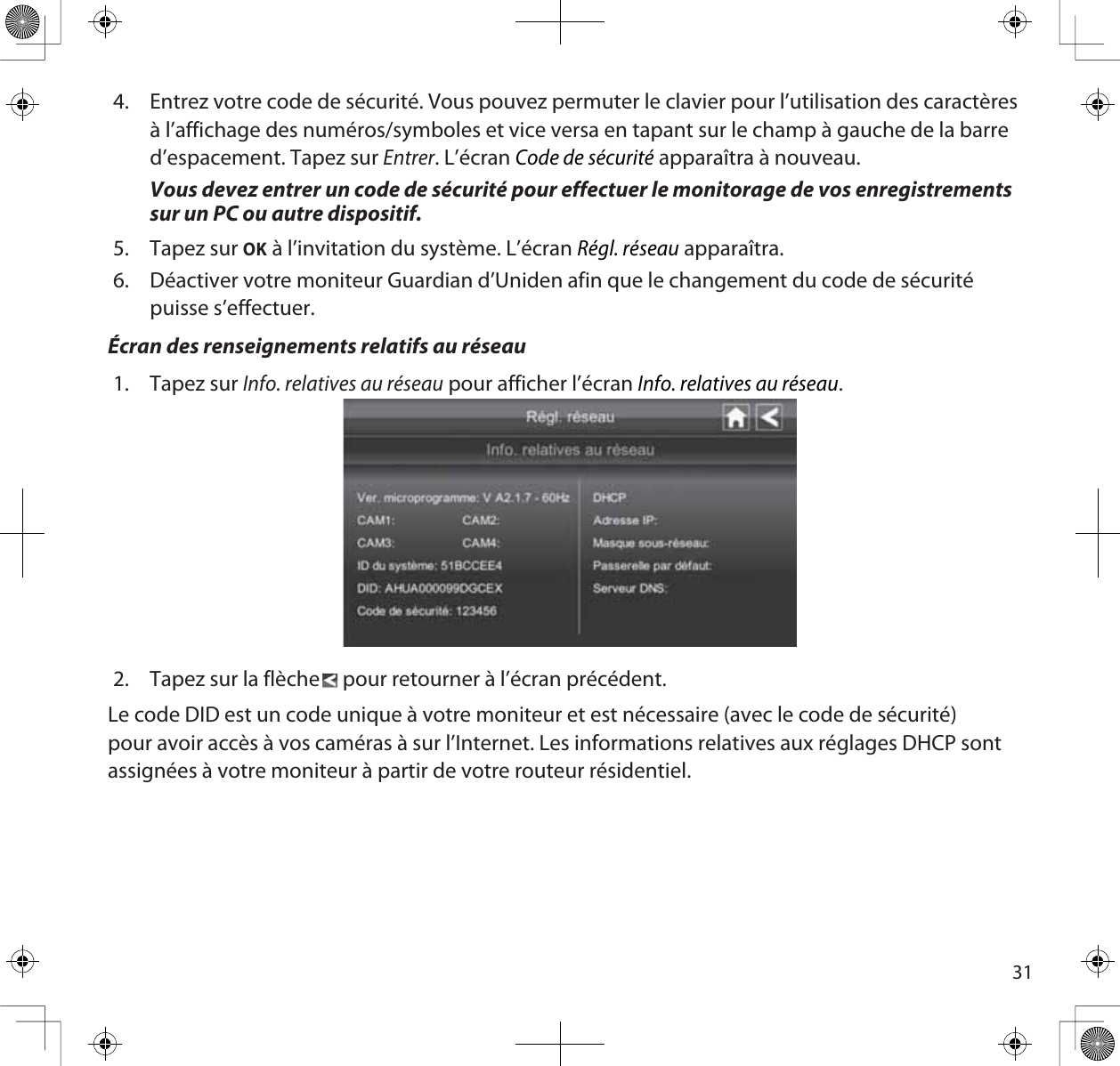 314. Entrez votre code de sécurité. Vous pouvez permuter le clavier pour l’utilisation des caractères à l’affichage des numéros/symboles et vice versa en tapant sur le champ à gauche de la barre d’espacement. Tapez sur Entrer. L’écran Code de sécurité apparaîtra à nouveau.Vous devez entrer un code de sécurité pour effectuer le monitorage de vos enregistrements sur un PC ou autre dispositif.5. Tapez sur OK à l’invitation du système. L’écran Régl. réseau apparaîtra.6. Déactiver votre moniteur Guardian d’Uniden afin que le changement du code de sécurité puisse s’effectuer.Écran des renseignements relatifs au réseau1. Tapez sur Info. relatives au réseau pour afficher l’écran Info. relatives au réseau.2. Tapez sur la flèche  pour retourner à l’écran précédent.Le code DID est un code unique à votre moniteur et est nécessaire (avec le code de sécurité) pour avoir accès à vos caméras à sur l’Internet. Les informations relatives aux réglages DHCP sont assignées à votre moniteur à partir de votre routeur résidentiel.