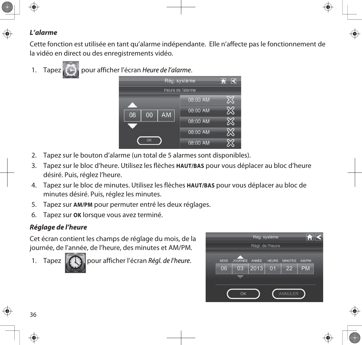 36L’alarmeCette fonction est utilisée en tant qu’alarme indépendante.  Elle n’affecte pas le fonctionnement de la vidéo en direct ou des enregistrements vidéo. 1. Tapez  pour afficher l’écran Heure de l’alarme.2. Tapez sur le bouton d’alarme (un total de 5 alarmes sont disponibles).3. Tapez sur le bloc d’heure. Utilisez les flèches HAUT/BAS pour vous déplacer au bloc d’heure désiré. Puis, réglez l’heure.4. Tapez sur le bloc de minutes. Utilisez les flèches HAUT/BAS pour vous déplacer au bloc de minutes désiré. Puis, réglez les minutes.5. Tapez sur AM/PM pour permuter entré les deux réglages.6. Tapez sur OK lorsque vous avez terminé.Réglage de l’heureCet écran contient les champs de réglage du mois, de lajournée, de l’année, de l’heure, des minutes et AM/PM. 1. Tapez                 pour afficher l’écran Régl. de l’heure.