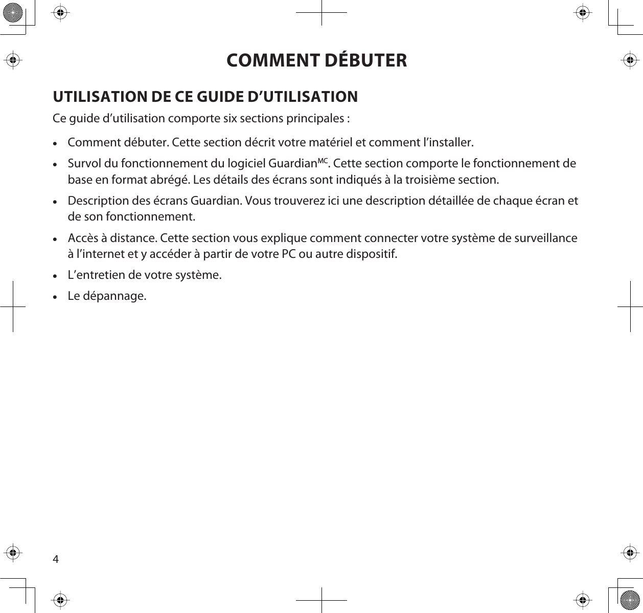 4COMMENT DÉBUTERUTILISATION DE CE GUIDE D’UTILISATIONCe guide d’utilisation comporte six sections principales :xComment débuter. Cette section décrit votre matériel et comment l’installer.xSurvol du fonctionnement du logiciel GuardianMC. Cette section comporte le fonctionnement debase en format abrégé. Les détails des écrans sont indiqués à la troisième section.xDescription des écrans Guardian. Vous trouverez ici une description détaillée de chaque écran etde son fonctionnement.xAccès à distance. Cette section vous explique comment connecter votre système de surveillanceà l’internet et y accéder à partir de votre PC ou autre dispositif.xL’entretien de votre système.xLe dépannage.