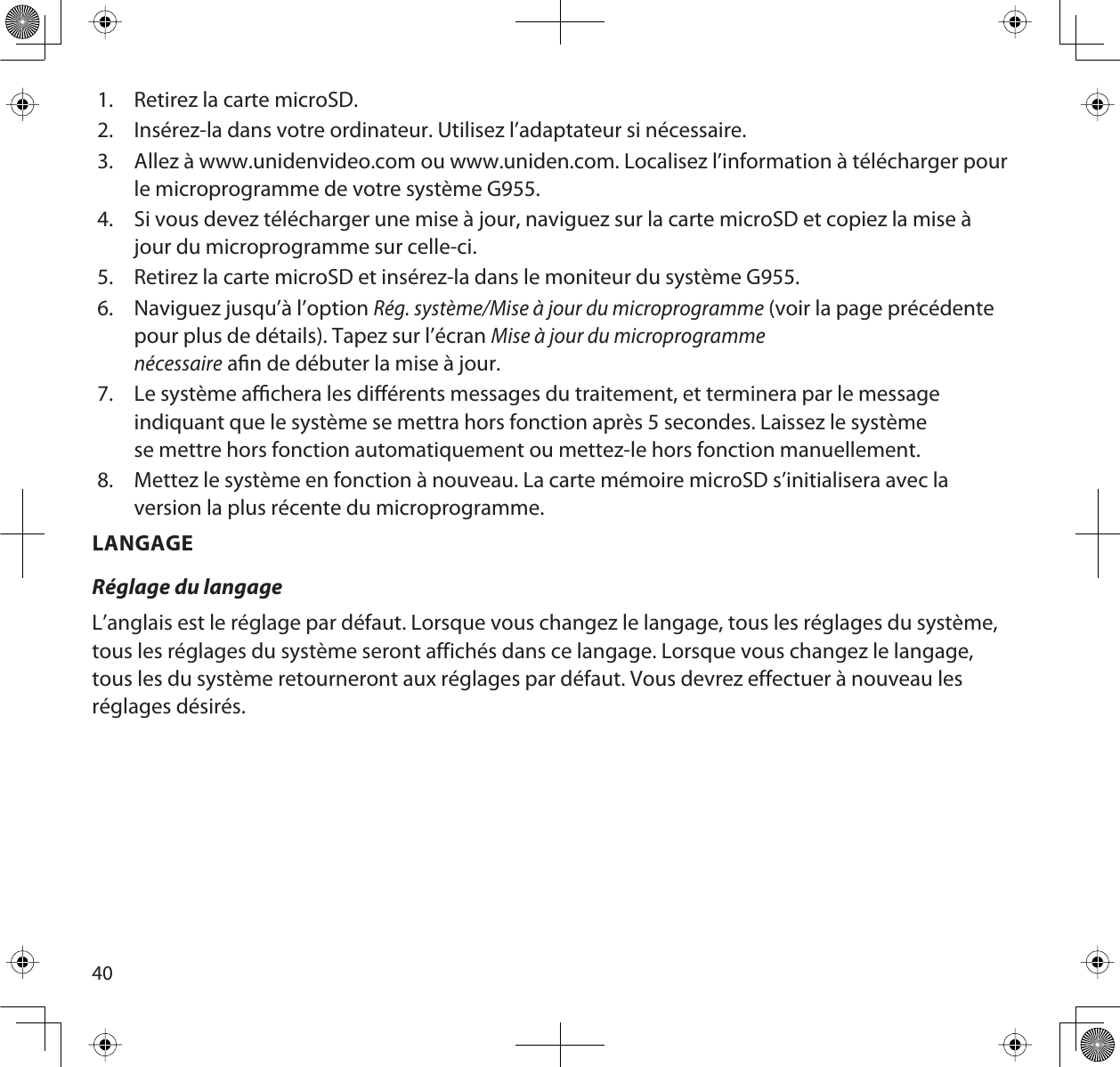 401. Retirez la carte microSD.2. Insérez-la dans votre ordinateur. Utilisez l’adaptateur si nécessaire. 3. Allez à www.unidenvideo.com ou www.uniden.com. Localisez l’information à télécharger pourle microprogramme de votre système G955.4. Si vous devez télécharger une mise à jour, naviguez sur la carte microSD et copiez la mise àjour du microprogramme sur celle-ci.5. Retirez la carte microSD et insérez-la dans le moniteur du système G955.6. Naviguez jusqu’à l’option Rég. système/Mise à jour du microprogramme (voir la page précédente pour plus de détails). Tapez sur l’écran Mise à jour du microprogrammenécessaire an de débuter la mise à jour.7. Le système achera les diérents messages du traitement, et terminera par le message indiquant que le système se mettra hors fonction après 5 secondes. Laissez le système se mettre hors fonction automatiquement ou mettez-le hors fonction manuellement. 8. Mettez le système en fonction à nouveau. La carte mémoire microSD s’initialisera avec laversion la plus récente du microprogramme. LANGAGERéglage du langageL’anglais est le réglage par défaut. Lorsque vous changez le langage, tous les réglages du système, tous les réglages du système seront affichés dans ce langage. Lorsque vous changez le langage, tous les du système retourneront aux réglages par défaut. Vous devrez effectuer à nouveau les réglages désirés. 