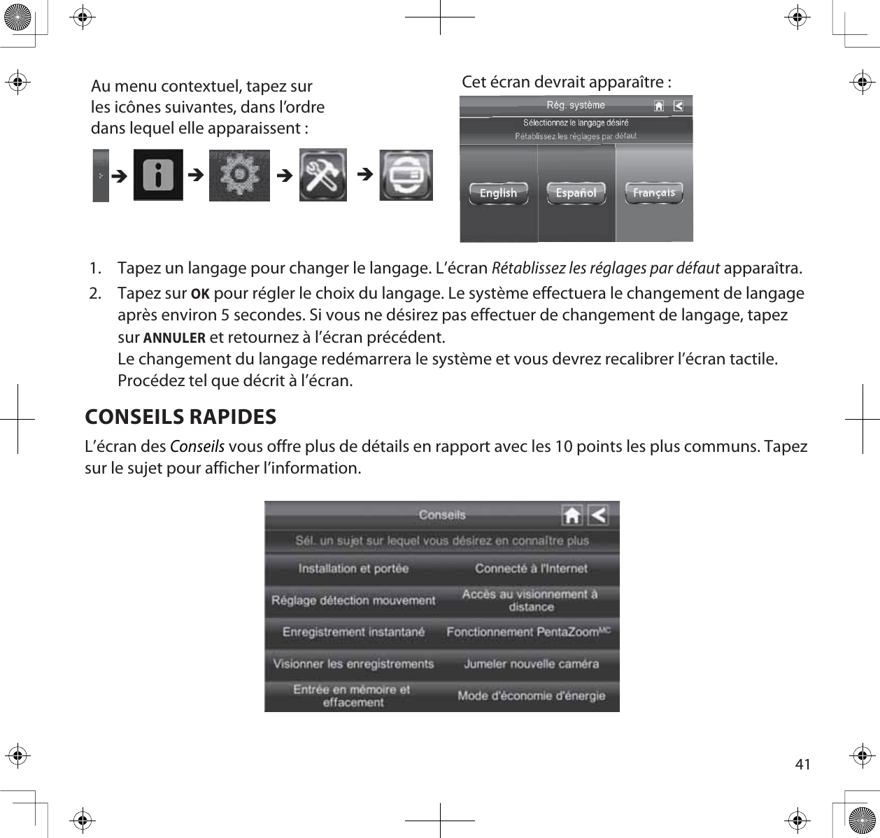 41Au menu contextuel, tapez sur les icônes suivantes, dans l’ordre dans lequel elle apparaissent : Cet écran devrait apparaître : ÎÎÎÎ1. Tapez un langage pour changer le langage. L’écran Rétablissez les réglages par défaut apparaîtra.2. Tapez sur OK pour régler le choix du langage. Le système effectuera le changement de langage après environ 5 secondes. Si vous ne désirez pas effectuer de changement de langage, tapez sur ANNULER et retournez à l’écran précédent.Le changement du langage redémarrera le système et vous devrez recalibrer l’écran tactile. Procédez tel que décrit à l’écran.CONSEILS RAPIDESL’écran des Conseils vous offre plus de détails en rapport avec les 10 points les plus communs. Tapez sur le sujet pour afficher l’information.