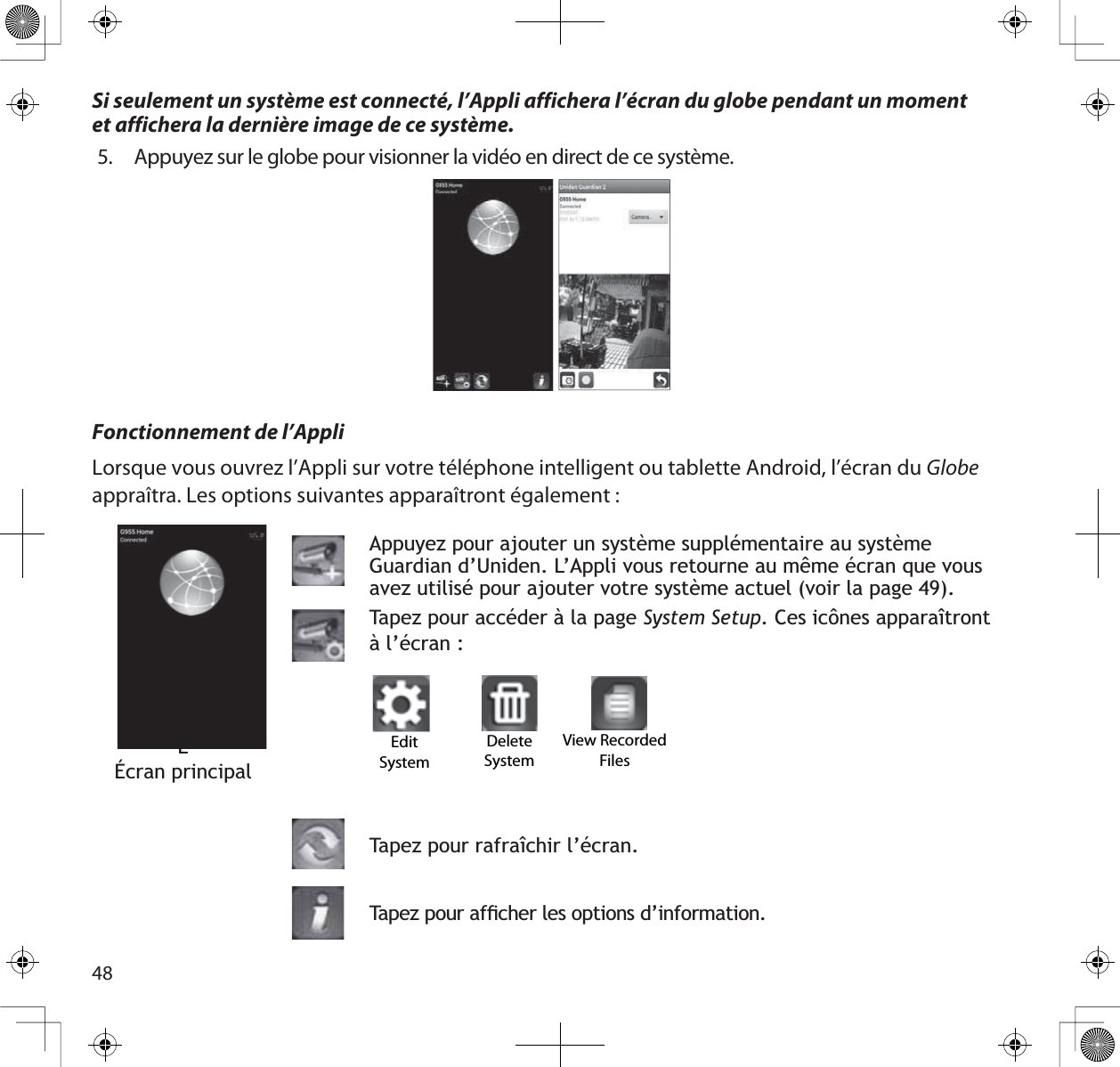 48ÉÉÉcran principalAppuyez pour ajouter un système supplémentaire au système *XDUGLDQG·8QLGHQ/·$SSOLYRXVUHWRXUQHDXPrPHpFUDQTXHYRXVDYH]XWLOLVpSRXUDMRXWHUYRWUHV\VWqPHDFWXHOYRLUODSDJH7DSH]SRXUDFFpGHUjODSDJHSystem Setup&amp;HVLF{QHVDSSDUDvWURQWà l’écran :7DSH]SRXUUDIUDvFKLUO·pFUDQ7DSH]SRXUDIÀFKHUOHVRSWLRQVG·LQIRUPDWLRQEdit SystemDelete SystemView Recorded FilesFonctionnement de l’AppliLorsque vous ouvrez l’Appli sur votre téléphone intelligent ou tablette Android, l’écran du Globeappraîtra. Les options suivantes apparaîtront également : Si seulement un système est connecté, l’Appli affichera l’écran du globe pendant un momentet affichera la dernière image de ce système.5. Appuyez sur le globe pour visionner la vidéo en direct de ce système.