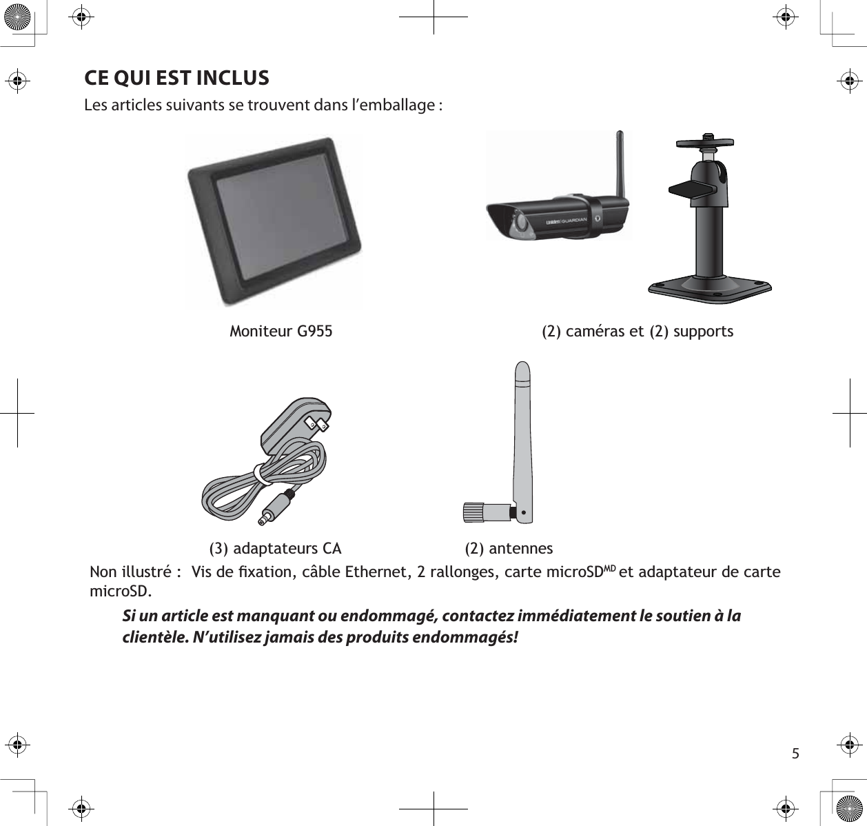 5CE QUI EST INCLUSLes articles suivants se trouvent dans l’emballage :Moniteur G955 (2) caméras et (2) supports                         (3) adaptateurs CA                          (2) antennes1RQLOOXVWUp9LVGHÀ[DWLRQFkEOH(WKHUQHWUDOORQJHVFDUWHPLFUR6&apos;0&apos;et adaptateur de carte PLFUR6&apos;Si un article est manquant ou endommagé, contactez immédiatement le soutien à la clientèle. N’utilisez jamais des produits endommagés!