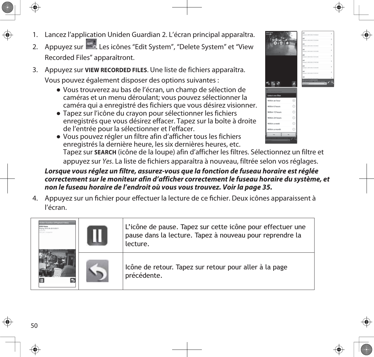 501. Lancez l’application Uniden Guardian 2. L’écran principal apparaîtra. 2. Appuyez sur     . Les icônes “Edit System”, “Delete System” et “View Recorded Files” apparaîtront.3. Appuyez sur VIEW RECORDED FILES. Une liste de fichiers apparaîtra. Vous pouvez également disposer des options suivantes :ƔVous trouverez au bas de l’écran, un champ de sélection de caméras et un menu déroulant; vous pouvez sélectionner la caméra qui a enregistré des fichiers que vous désirez visionner. ƔTapez sur l’icône du crayon pour sélectionner les fichiers enregistrés que vous désirez effacer. Tapez sur la boîte à droite de l’entrée pour la sélectionner et l’effacer.ƔVous pouvez régler un filtre afin d’afficher tous les fichiers enregistrés la dernière heure, les six dernières heures, etc. Tapez sur SEARCH (icône de la loupe) afin d’afficher les filtres. Sélectionnez un filtre et appuyez sur Yes. La liste de fichiers apparaîtra à nouveau, filtrée selon vos réglages.Lorsque vous réglez un filtre, assurez-vous que la fonction de fuseau horaire est réglée correctement sur le moniteur afin d’afficher correctement le fuseau horaire du système, et non le fuseau horaire de l’endroit où vous vous trouvez. Voir la page 35. 4. Appuyez sur un chier pour eectuer la lecture de ce chier. Deux icônes apparaissent à l’écran./·LF{QHGHSDXVH7DSH]VXUFHWWHLF{QHSRXUHIIHFWXHUXQHSDXVHGDQVODOHFWXUH7DSH]jQRXYHDXSRXUUHSUHQGUHODOHFWXUH,F{QHGHUHWRXU7DSH]VXUUHWRXUSRXUDOOHUjODSDJHSUpFpGHQWH