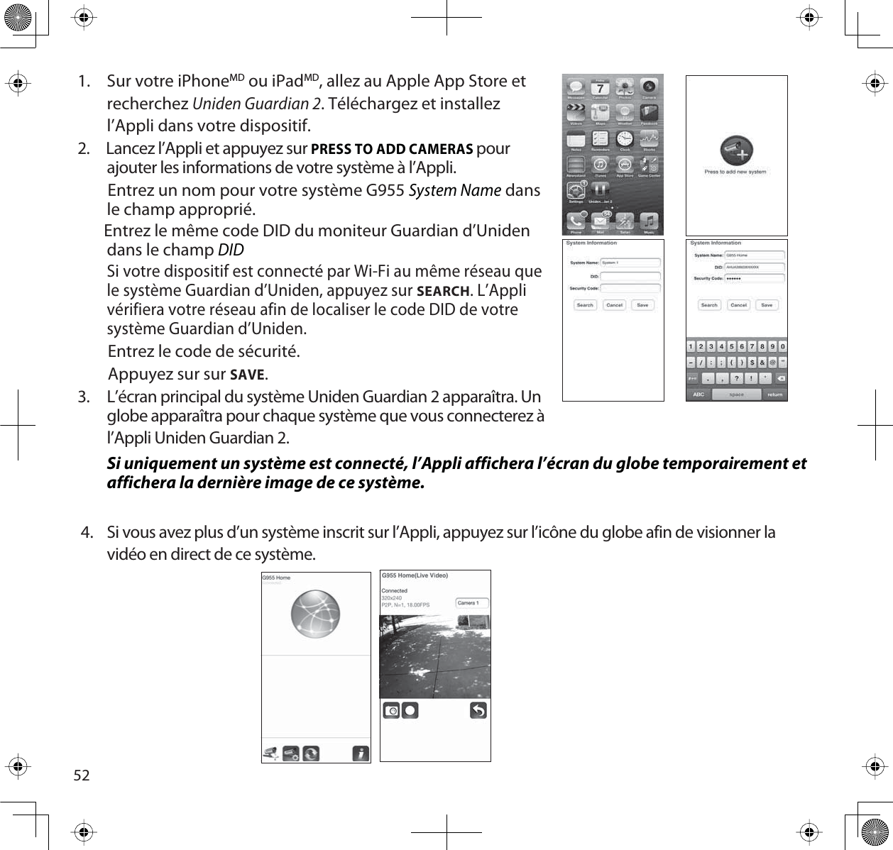 521. Sur votre iPhoneMD ou iPadMD, allez au Apple App Store etrecherchezUniden Guardian 2. Téléchargez et installez l’Appli dans votre dispositif.2.     Lancez l’Appli et appuyez sur PRESS TO ADD CAMERASpour ajouter les informations de votre système à l’Appli.        Entrez un nom pour votre système G955 System Name dans le champ approprié.       Entrez le même code DID du moniteur Guardian d’Uniden dans le champ DID        Si votre dispositif est connecté par Wi-Fi au même réseau que le système Guardian d’Uniden, appuyez sur SEARCH. L’Appli vérifiera votre réseau afin de localiser le code DID de votre système Guardian d’Uniden.        Entrez le code de sécurité.        Appuyez sur sur SAVE.3. L’écran principal du système Uniden Guardian 2 apparaîtra. Un globe apparaîtra pour chaque système que vous connecterez à l’Appli Uniden Guardian 2.Si uniquement un système est connecté, l’Appli affichera l’écran du globe temporairement et affichera la dernière image de ce système.4. Si vous avez plus d’un système inscrit sur l’Appli, appuyez sur l’icône du globe afin de visionner la vidéo en direct de ce système.