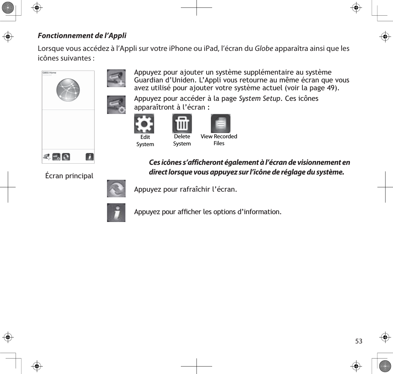 53Fonctionnement de l’AppliLorsque vous accédez à l’Appli sur votre iPhone ou iPad, l’écran du Globe apparaîtra ainsi que les icônes suivantes :Écran principalAppuyez pour ajouter un système supplémentaire au système *XDUGLDQG·8QLGHQ/·$SSOLYRXVUHWRXUQHDXPrPHpFUDQTXHYRXVDYH]XWLOLVpSRXUDMRXWHUYRWUHV\VWqPHDFWXHOYRLUODSDJH$SSX\H]SRXUDFFpGHUjODSDJHSystem Setup&amp;HVLF{QHVDSSDUDvWURQWjO·pFUDQ:Ces icônes s’afficheront également à l’écran de visionnement en direct lorsque vous appuyez sur l’icône de réglage du système.$SSX\H]SRXUUDIUDvFKLUO·pFUDQ$SSX\H]SRXUDIÀFKHUOHVRSWLRQVG·LQIRUPDWLRQEdit SystemDelete SystemView Recorded Files