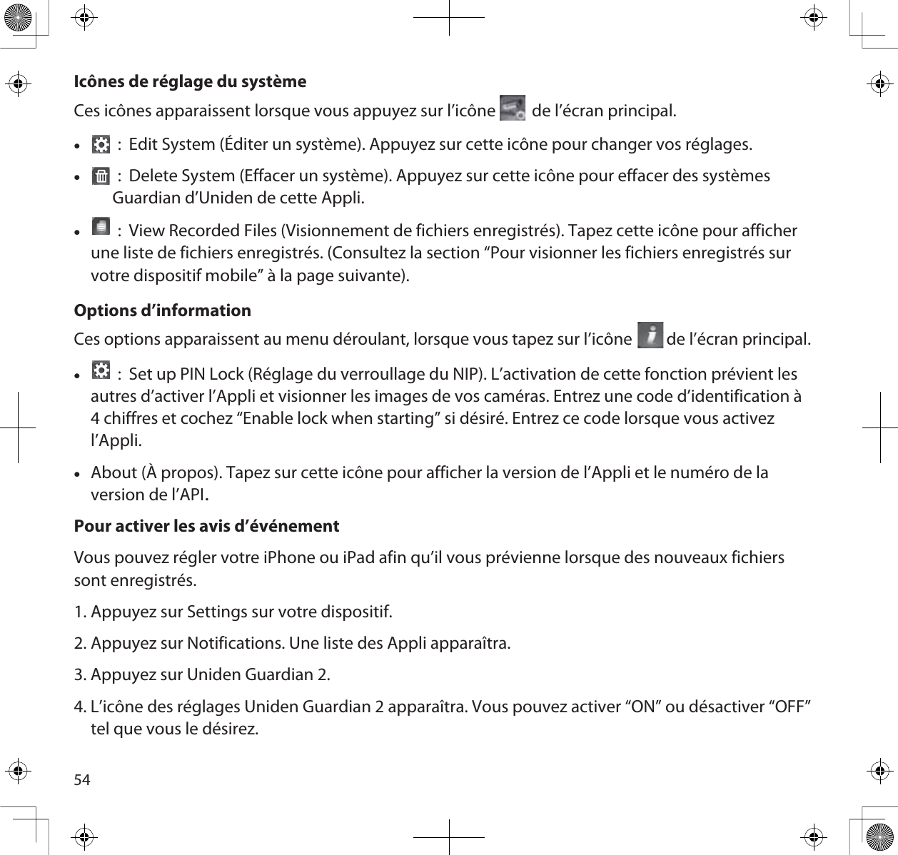 54Icônes de réglage du systèmeCes  icônes  apparaissent  lorsque  vous  appuyez  sur  l’icône         de  l’écran  principal. x :  Edit System (Éditer un système). Appuyez sur cette icône pour changer vos réglages.x :  Delete System (Effacer un système). Appuyez sur cette icône pour effacer des systèmes Guardian d’Uniden de cette Appli.x :  View Recorded Files (Visionnement de fichiers enregistrés). Tapez cette icône pour afficher une liste de fichiers enregistrés. (Consultez la section “Pour visionner les fichiers enregistrés sur votre dispositif mobile” à la page suivante).Options d’informationCes options apparaissent au menu déroulant, lorsque vous tapez sur l’icône         de l’écran principal.x :  Set up PIN Lock (Réglage du verroullage du NIP). L’activation de cette fonction prévient les autres d’activer l’Appli et visionner les images de vos caméras. Entrez une code d’identification à 4 chiffres et cochez “Enable lock when starting” si désiré. Entrez ce code lorsque vous activez l’Appli.xAbout (À propos). Tapez sur cette icône pour afficher la version de l’Appli et le numéro de la version de l’APIPour activer les avis d’événementVous pouvez régler votre iPhone ou iPad afin qu’il vous prévienne lorsque des nouveaux fichiers sont enregistrés.1. Appuyez sur Settings sur votre dispositif. 2. Appuyez sur Notifications. Une liste des Appli apparaîtra.3. Appuyez sur Uniden Guardian 2.4. L’icône des réglages Uniden Guardian 2 apparaîtra. Vous pouvez activer “ON” ou désactiver “OFF” tel que vous le désirez.