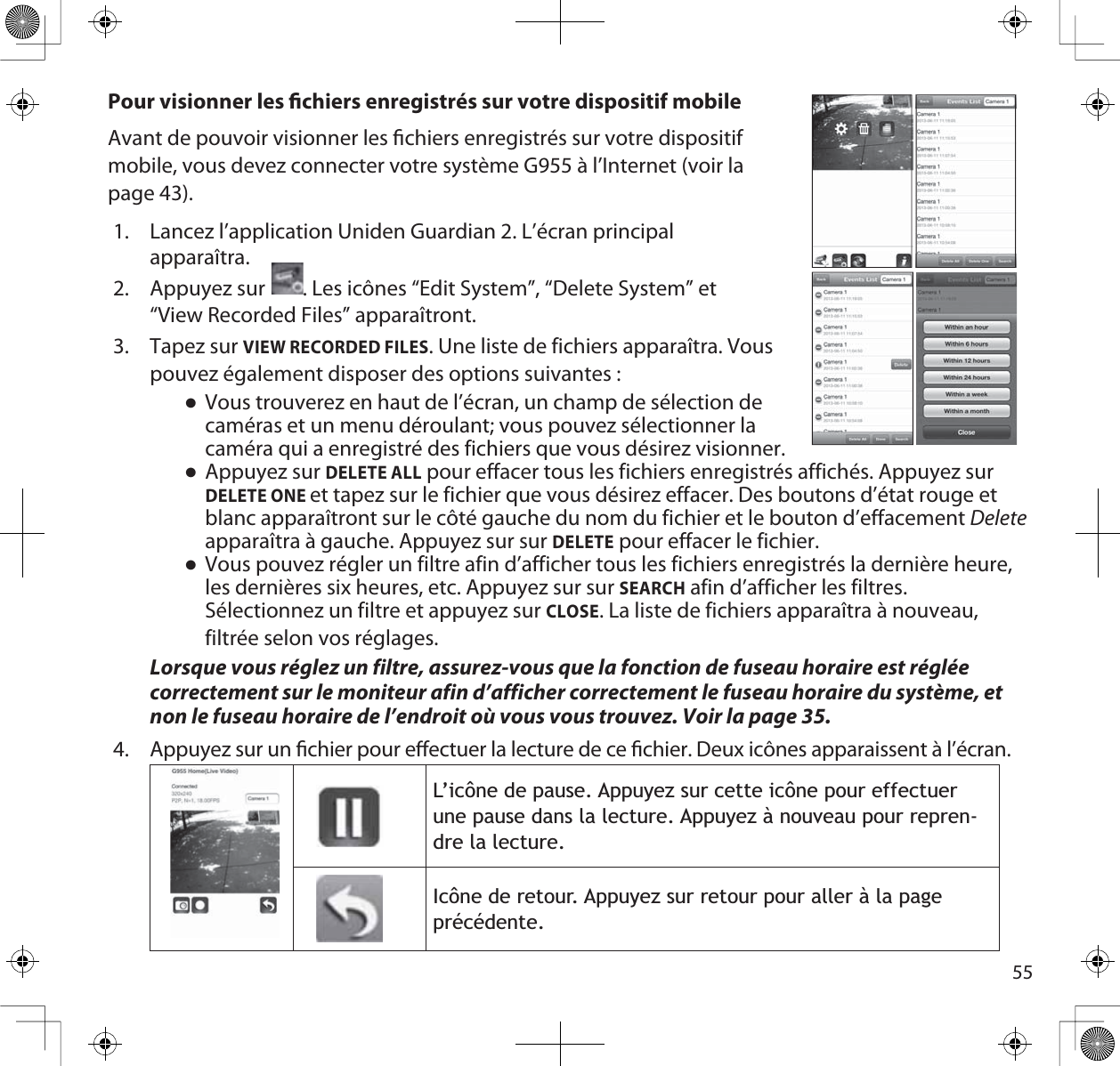 55Pour visionner les chiers enregistrés sur votre dispositif mobileAvant de pouvoir visionner les chiers enregistrés sur votre dispositif mobile, vous devez connecter votre système G955 à l’Internet (voir la page 43). 1. Lancez l’application Uniden Guardian 2. L’écran principalapparaîtra.2. Appuyez sur     . Les icônes “Edit System”, “Delete System” et“View Recorded Files” apparaîtront.3. Tapez sur VIEW RECORDED FILES. Une liste de fichiers apparaîtra. Vouspouvez également disposer des options suivantes :ƔVous trouverez en haut de l’écran, un champ de sélection decaméras et un menu déroulant; vous pouvez sélectionner lacaméra qui a enregistré des fichiers que vous désirez visionner. ƔAppuyez sur DELETE ALL pour effacer tous les fichiers enregistrés affichés. Appuyez sur DELETE ONEet tapez sur le fichier que vous désirez effacer. Des boutons d’état rouge et blanc apparaîtront sur le côté gauche du nom du fichier et le bouton d’effacement Deleteapparaîtra à gauche. Appuyez sur sur DELETE pour effacer le fichier.ƔVous pouvez régler un filtre afin d’afficher tous les fichiers enregistrés la dernière heure, les dernières six heures, etc. Appuyez sur sur SEARCH afin d’afficher les filtres.Sélectionnez un filtre et appuyez sur CLOSE. La liste de fichiers apparaîtra à nouveau, filtrée selon vos réglages.Lorsque vous réglez un filtre, assurez-vous que la fonction de fuseau horaire est réglée correctement sur le moniteur afin d’afficher correctement le fuseau horaire du système, et non le fuseau horaire de l’endroit où vous vous trouvez. Voir la page 35. 4.  Appuyez sur un chier pour eectuer la lecture de ce chier. Deux icônes apparaissent à l’écran./·LF{QHGHSDXVH$SSX\H]VXUFHWWHLF{QHSRXUHIIHFWXHUXQHSDXVHGDQVODOHFWXUH$SSX\H]jQRXYHDXSRXUUHSUHQ-GUHODOHFWXUH,F{QHGHUHWRXU$SSX\H]VXUUHWRXUSRXUDOOHUjODSDJHSUpFpGHQWH