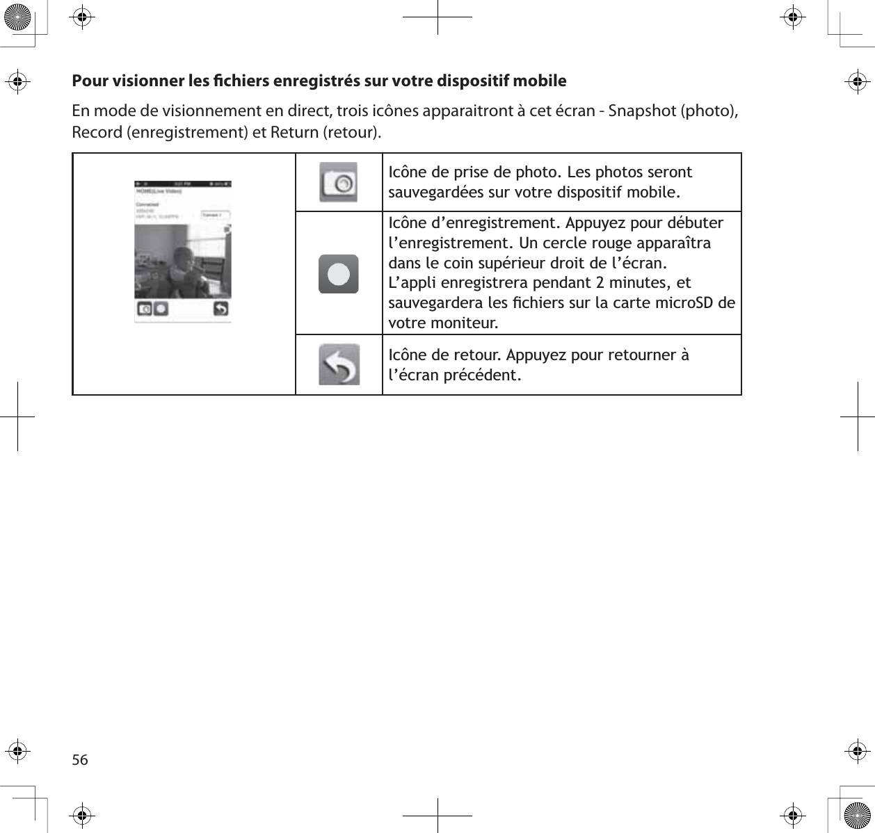 56Pour visionner les chiers enregistrés sur votre dispositif mobileEn mode de visionnement en direct, trois icônes apparaitront à cet écran - Snapshot (photo), Record (enregistrement) et Return (retour).,F{QHGHSULVHGHSKRWR/HVSKRWRVVHURQWVDXYHJDUGpHVVXUYRWUHGLVSRVLWLIPRELOH,F{QHG·HQUHJLVWUHPHQW$SSX\H]SRXUGpEXWHUO·HQUHJLVWUHPHQW8QFHUFOHURXJHDSSDUDvWUDGDQVOHFRLQVXSpULHXUGURLWGHO·pFUDQ/·DSSOLHQUHJLVWUHUDSHQGDQWPLQXWHVHWVDXYHJDUGHUDOHVÀFKLHUVVXUODFDUWHPLFUR6&apos;GHYRWUHPRQLWHXU,F{QHGHUHWRXU$SSX\H]SRXUUHWRXUQHUjO·pFUDQSUpFpGHQW