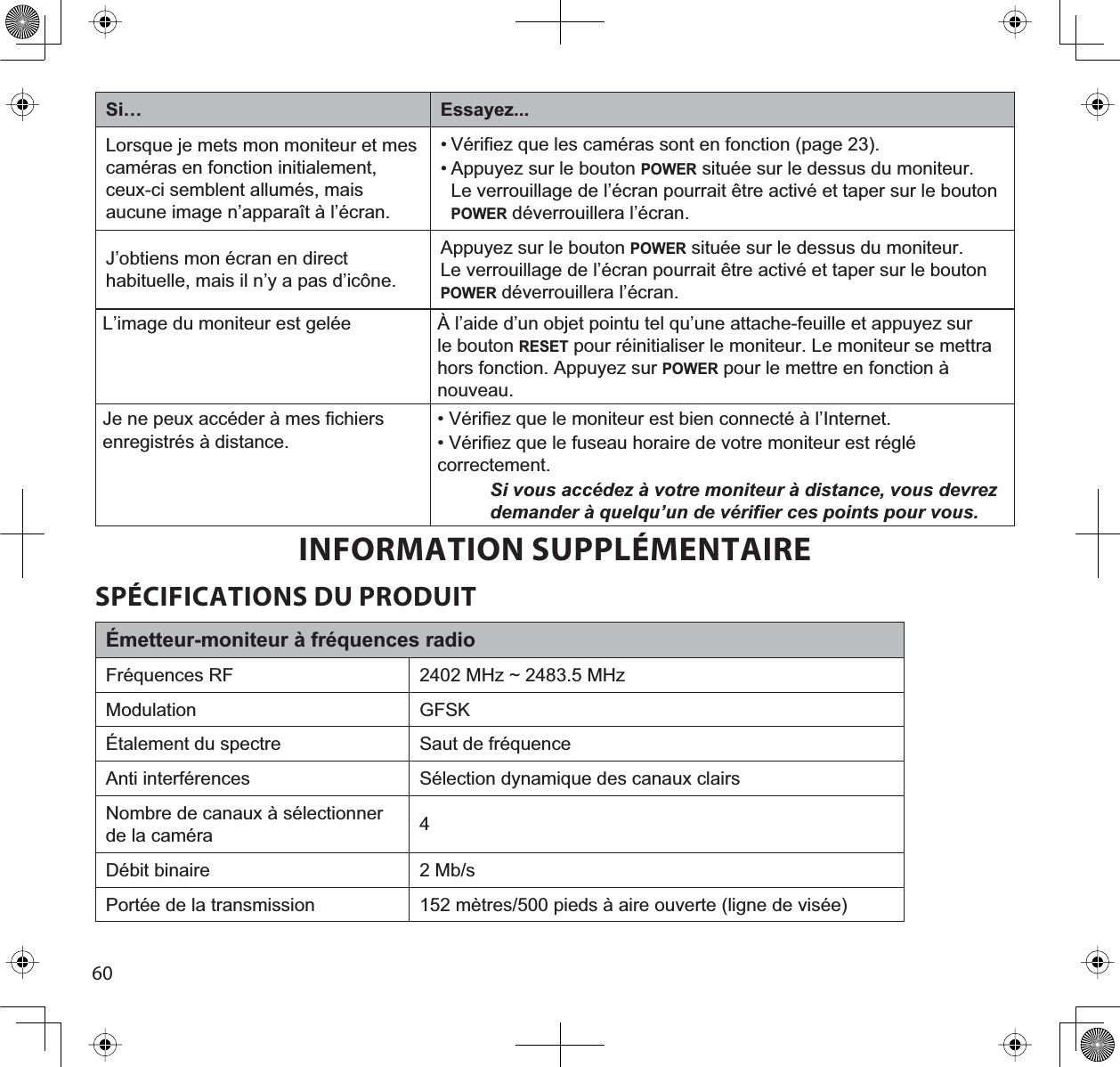 60Si… Essayez...Lorsque je mets mon moniteur et mes caméras en fonction initialement, ceux-ci semblent allumés, mais aucune image n’apparaît à l’écran.• Vérifiez que les caméras sont en fonction (page 23).• Appuyez sur le bouton POWER située sur le dessus du moniteur. Le verrouillage de l’écran pourrait être activé et taper sur le bouton POWER déverrouillera l’écran.J’obtiens mon écran en direct habituelle, mais il n’y a pas d’icône. Appuyez sur le bouton POWER située sur le dessus du moniteur. Le verrouillage de l’écran pourrait être activé et taper sur le bouton POWER déverrouillera l’écran.L’image du moniteur est gelée À l’aide d’un objet pointu tel qu’une attache-feuille et appuyez sur le bouton RESET pour réinitialiser le moniteur. Le moniteur se mettra hors fonction. Appuyez sur POWER pour le mettre en fonction à nouveau.Je ne peux accéder à mes fichiers enregistrés à distance.• Vérifiez que le moniteur est bien connecté à l’Internet.• Vérifiez que le fuseau horaire de votre moniteur est réglé correctement.Si vous accédez à votre moniteur à distance, vous devrez demander à quelqu’un de vérifier ces points pour vous.INFORMATION SUPPLÉMENTAIRESPÉCIFICATIONS DU PRODUITÉmetteur-moniteur à fréquences radioFréquences RF 0+]a0+]Modulation GFSKÉtalement du spectre Saut de fréquenceAnti interférences Sélection dynamique des canaux clairsNombre de canaux à sélectionner de la caméra 4Débit binaire 2 Mb/sPortée de la transmission PqWUHVSLHGVjDLUHRXYHUWHOLJQHGHYLVpH