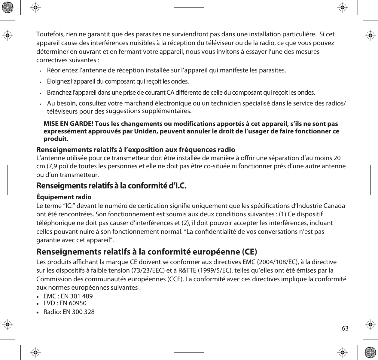 63Toutefois, rien ne garantit que des parasites ne surviendront pas dans une installation particulière.  Si cet appareil cause des interférences nuisibles à la réception du téléviseur ou de la radio, ce que vous pouvez déterminer en ouvrant et en fermant votre appareil, nous vous invitons à essayer l’une des mesures correctives suivantes :•Réorientez l’antenne de réception installée sur l’appareil qui manifeste les parasites.•Éloignez l’appareil du composant qui reçoit les ondes.•Branchez l’appareil dans une prise de courant CA diérente de celle du composant qui reçoit les ondes.  •Au besoin, consultez votre marchand électronique ou un technicien spécialisé dans le service des radios/téléviseurs pour des suggestions supplémentaires.MISE EN GARDE! Tous les changements ou modifications apportés à cet appareil, s’ils ne sont pas expressément approuvés par Uniden, peuvent annuler le droit de l’usager de faire fonctionner ce produit.Renseignements relatifs à l’exposition aux fréquences radioL’antenne utilisée pour ce transmetteur doit être installée de manière à orir une séparation d’au moins 20 cm (7,9 po) de toutes les personnes et elle ne doit pas être co-située ni fonctionner près d’une autre antenne ou d’un transmetteur.Renseigments relatifs à la conformité d’I.C.Équipement radioLe terme “IC:” devant le numéro de certication signie uniquement que les spécications d’Industrie Canada ont été rencontrées. Son fonctionnement est soumis aux deux conditions suivantes : (1) Ce dispositif téléphonique ne doit pas causer d’interférences et (2), il doit pouvoir accepter les interférences, incluant celles pouvant nuire à son fonctionnement normal. “La condentialité de vos conversations n’est pas garantie avec cet appareil”.Renseignements relatifs à la conformité européenne (CE)Les produits achant la marque CE doivent se conformer aux directives EMC (2004/108/EC), à la directive sur les dispositifs à faible tension (73/23/EEC) et à R&amp;TTE (1999/5/EC), telles qu’elles ont été émises par la Commission des communautés européennes (CCE). La conformité avec ces directives implique la conformité aux normes européennes suivantes :xEMC : EN 301 489xLVD : EN 60950xRadio: EN 300 328