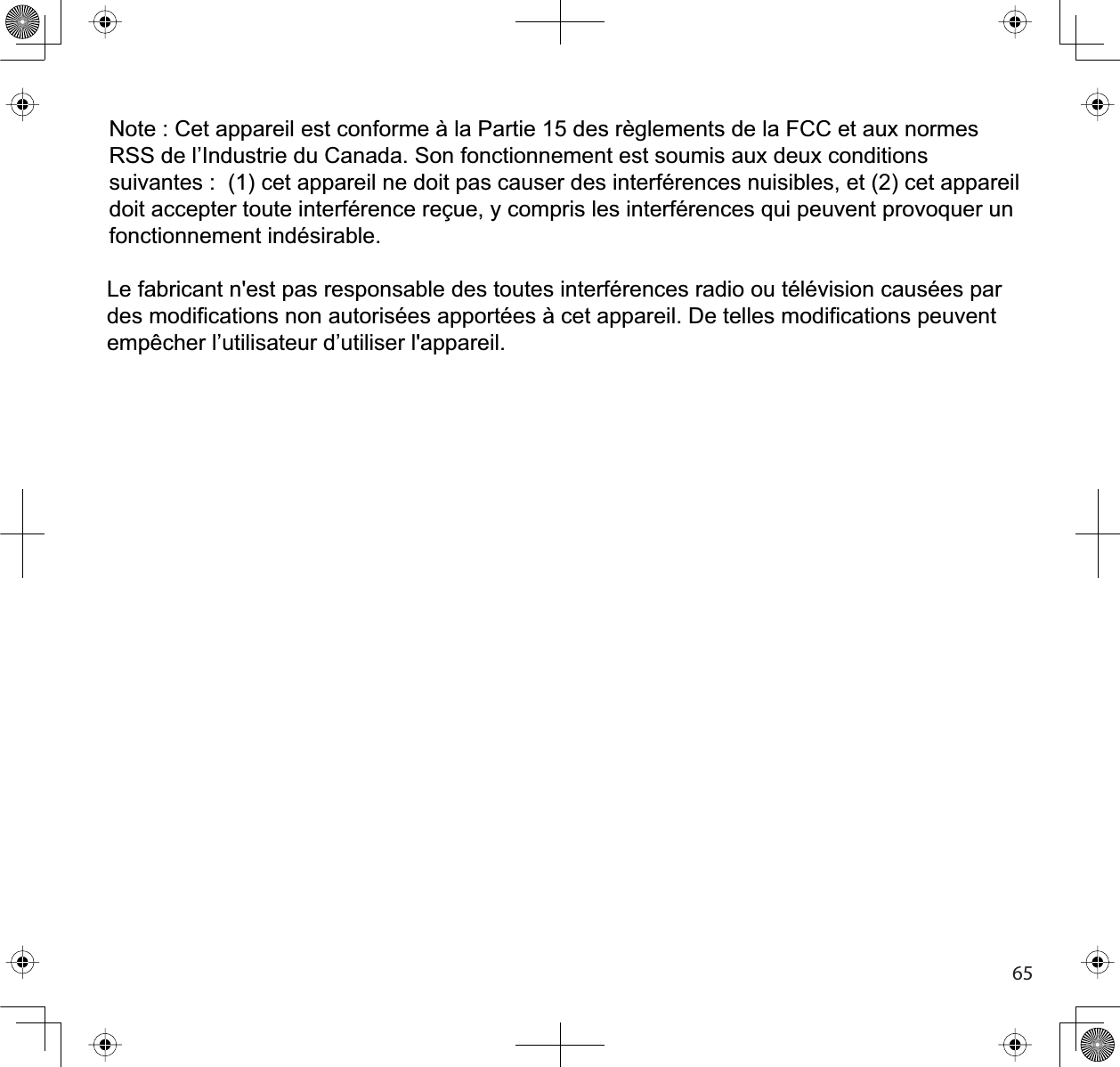 65Note : Cet appareil est conforme à la Partie 15 des règlements de la FCC et aux normesRSS de l’Industrie du Canada. Son fonctionnement est soumis aux deux conditionssuivantes : (1) cet appareil ne doit pas causer des interférences nuisibles, et (2) cet appareildoit accepter toute interférence reçue, y compris les interférences qui peuvent provoquer unfonctionnement indésirable.Le fabricant n&apos;est pas responsable des toutes interférences radio ou télévision causées pardes modifications non autorisées apportées à cet appareil. De telles modifications peuventempêcher l’utilisateur d’utiliser l&apos;appareil.