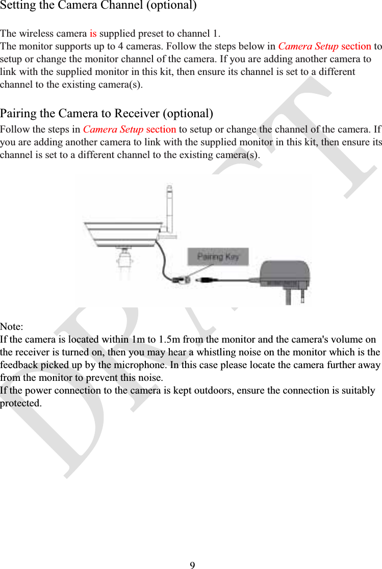 9Setting the Camera Channel (optional)The wireless camera is supplied preset to channel 1.The monitor supports up to 4 cameras. Follow the steps below in Camera Setup section to setup or change the monitor channel of the camera. If you are adding another camera to link with the supplied monitor in this kit, then ensure its channel is set to a different channel to the existing camera(s).Pairing the Camera to Receiver (optional)Follow the steps in Camera Setup section to setup or change the channel of the camera. If you are adding another camera to link with the supplied monitor in this kit, then ensure its channel is set to a different channel to the existing camera(s).Note:If the camera is located within 1m to 1.5m from the monitor and the camera&apos;s volume on the receiver is turned on, then you may hear a whistling noise on the monitor which is the feedback picked up by the microphone. In this case please locate the camera further away from the monitor to prevent this noise.If the power connection to the camera is kept outdoors, ensure the connection is suitably protected.