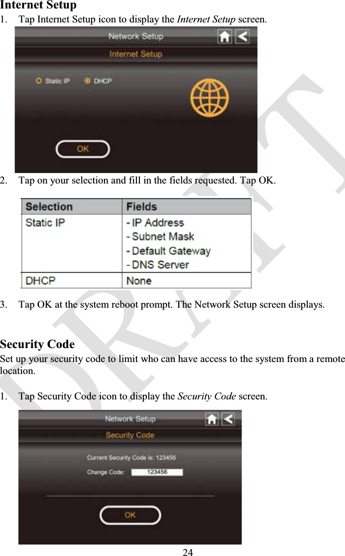 24Internet Setup1. Tap Internet Setup icon to display the Internet Setup screen.2. Tap on your selection and fill in the fields requested. Tap OK.3. Tap OK at the system reboot prompt. The Network Setup screen displays.Security CodeSet up your security code to limit who can have access to the system from a remote location.1. Tap Security Code icon to display the Security Code screen.