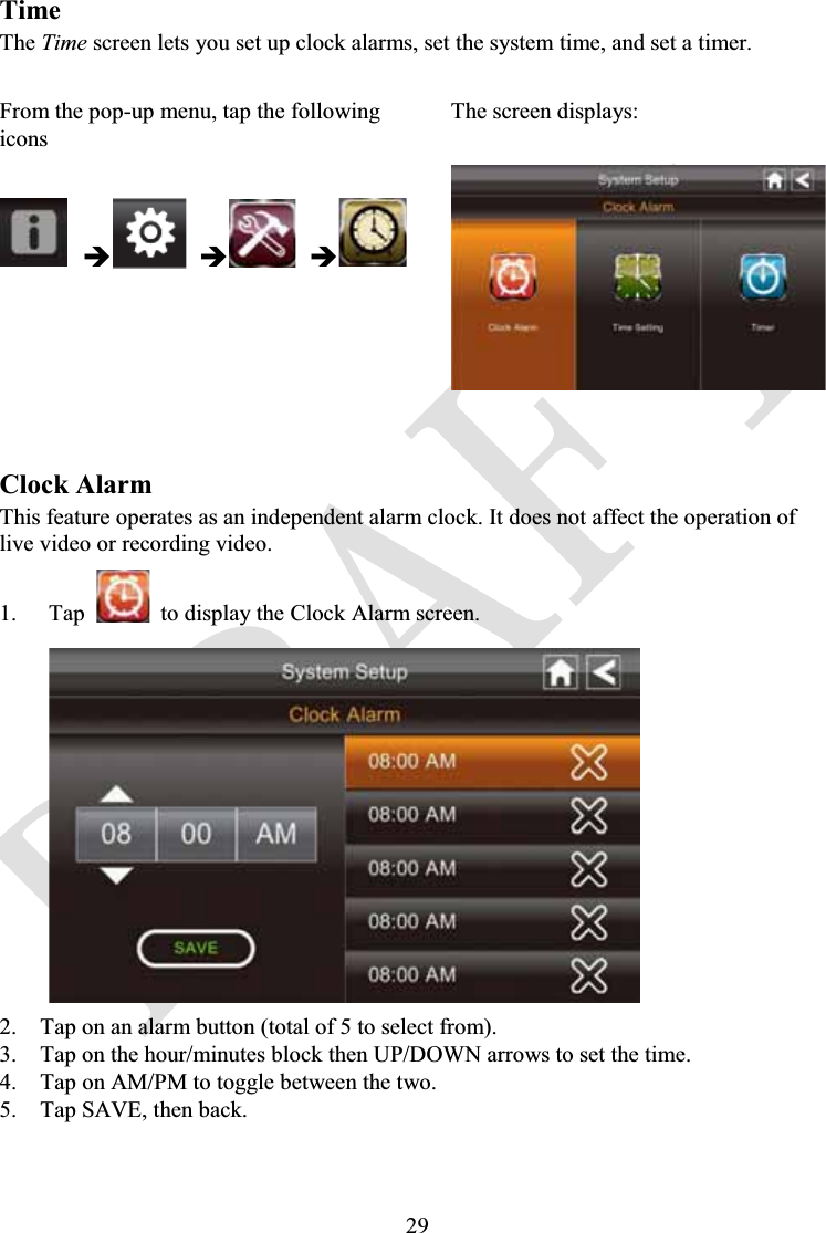 29TimeThe Time screen lets you set up clock alarms, set the system time, and set a timer.From the pop-up menu, tap the following iconsThe screen displays:ÎÎÎClock AlarmThis feature operates as an independent alarm clock. It does not affect the operation of live video or recording video.1. Tap to display the Clock Alarm screen.2. Tap on an alarm button (total of 5 to select from).3. Tap on the hour/minutes block then UP/DOWN arrows to set the time.4. Tap on AM/PM to toggle between the two.5. Tap SAVE, then back.