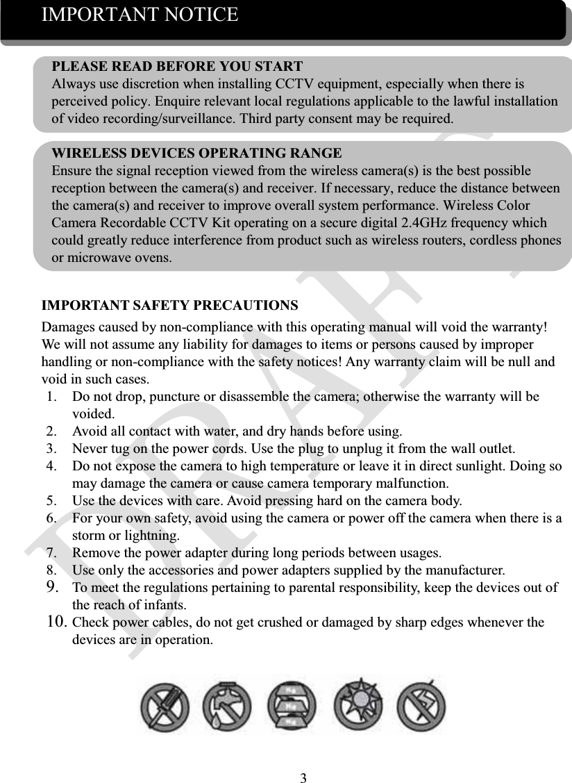3IMPORTANT NOTICEPLEASE READ BEFORE YOU STARTAlways use discretion when installing CCTV equipment, especially when there is perceived policy. Enquire relevant local regulations applicable to the lawful installation of video recording/surveillance. Third party consent may be required.WIRELESS DEVICES OPERATING RANGEEnsure the signal reception viewed from the wireless camera(s) is the best possible reception between the camera(s) and receiver. If necessary, reduce the distance between the camera(s) and receiver to improve overall system performance. Wireless Color Camera Recordable CCTV Kit operating on a secure digital 2.4GHz frequency which could greatly reduce interference from product such as wireless routers, cordless phones or microwave ovens.IMPORTANT SAFETY PRECAUTIONSDamages caused by non-compliance with this operating manual will void the warranty! We will not assume any liability for damages to items or persons caused by improper handling or non-compliance with the safety notices! Any warranty claim will be null and void in such cases.1. Do not drop, puncture or disassemble the camera; otherwise the warranty will be voided.2. Avoid all contact with water, and dry hands before using.3. Never tug on the power cords. Use the plug to unplug it from the wall outlet.4. Do not expose the camera to high temperature or leave it in direct sunlight. Doing so may damage the camera or cause camera temporary malfunction.5. Use the devices with care. Avoid pressing hard on the camera body.6. For your own safety, avoid using the camera or power off the camera when there is a storm or lightning.7. Remove the power adapter during long periods between usages.8. Use only the accessories and power adapters supplied by the manufacturer.9. To meet the regulations pertaining to parental responsibility, keep the devices out of the reach of infants.10. Check power cables, do not get crushed or damaged by sharp edges whenever the devices are in operation.
