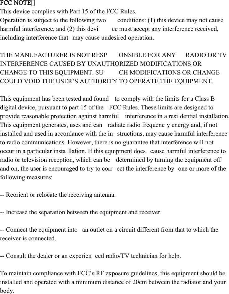 FCC NOTE：This device complies with Part 15 of the FCC Rules. Operation is subject to the following two  conditions: (1) this device may not cause harmful interference, and (2) this devi ce must accept any interference received, including interference that  may cause undesired operation. THE MANUFACTURER IS NOT RESP ONSIBLE FOR ANY  RADIO OR TV INTERFERENCE CAUSED BY UNAUTHORIZED MODIFICATIONS OR CHANGE TO THIS EQUIPMENT. SU CH MODIFICATIONS OR CHANGE COULD VOID THE USER’S AUTHORITY TO OPERATE THE EQUIPMENT. This equipment has been tested and found  to comply with the limits for a Class B digital device, pursuant to part 15 of the  FCC Rules. These limits are designed to provide reasonable protection against harmful  interference in a resi dential installation. This equipment generates, uses and can  radiate radio frequenc y energy and, if not installed and used in accordance with the in structions, may cause harmful interference to radio communications. However, there is no guarantee that interference will not occur in a particular insta llation. If this equipment does  cause harmful interference to radio or television reception, which can be  determined by turning the equipment off and on, the user is encouraged to try to corr ect the interference by  one or more of the following measures:-- Reorient or relocate the receiving antenna.-- Increase the separation between the equipment and receiver.-- Connect the equipment into  an outlet on a circuit different from that to which the receiver is connected.-- Consult the dealer or an experien ced radio/TV technician for help. To maintain compliance with FCC’s RF exposure guidelines, this equipment should be installed and operated with a minimum distance of 20cm between the radiator and your body.